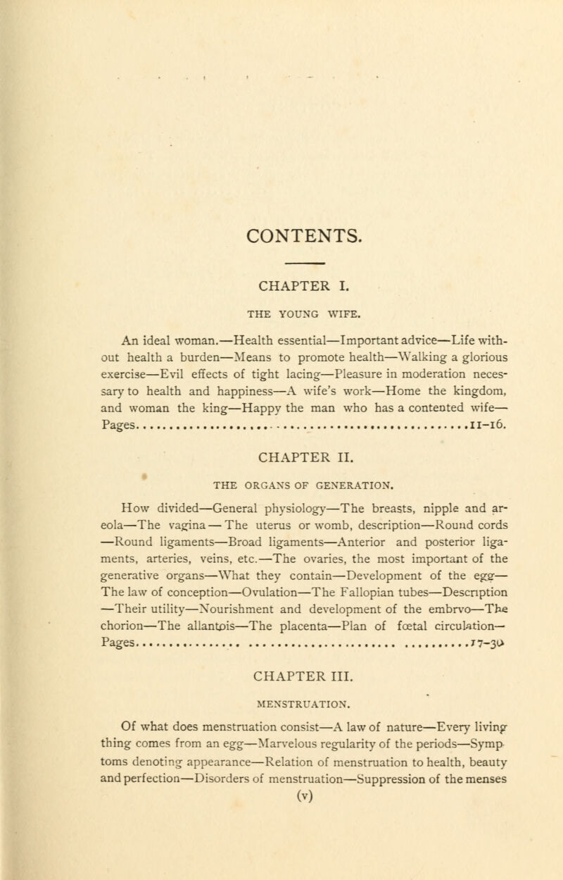 CONTENTS. CHAPTER I. THE YOUNG WIFE. An ideal woman.—Health essential—Important advice—Life with- out health a burden—Means to promote health—Walking a glorious exercise—Evil effects of tight lacing—Pleasure in moderation neces- sary to health and happiness—A wife's work—Home the kingdom, and woman the king—Happy the man who has a contented wife— Pages 11-16. CHAPTER II. THE ORGANS OF GENERATION. How divided—General physiology—The breasts, nipple and ar- eola—The vagina—The uterus or womb, description—Round cords —Round ligaments—Broad ligaments—Anterior and posterior liga- ments, arteries, veins, etc.—The ovaries, the most important of the generative organs—What they contain—Development of the egg— The law of conception—Ovulation—The Fallopian tubes—Description —Their utility—Xourishment and development of the embrvo—The chorion—The allantpis—The placenta—Plan of foetal circulation- Pages 17-30 CHAPTER III. MENSTRUATION. Of what does menstruation consist—A law of nature—Every living thing comes from an egg—Marvelous regularity of the periods—Symp toms denoting appearance—Relation of menstruation to health, beauty and perfection—Disorders of menstruation—Suppression of the menses