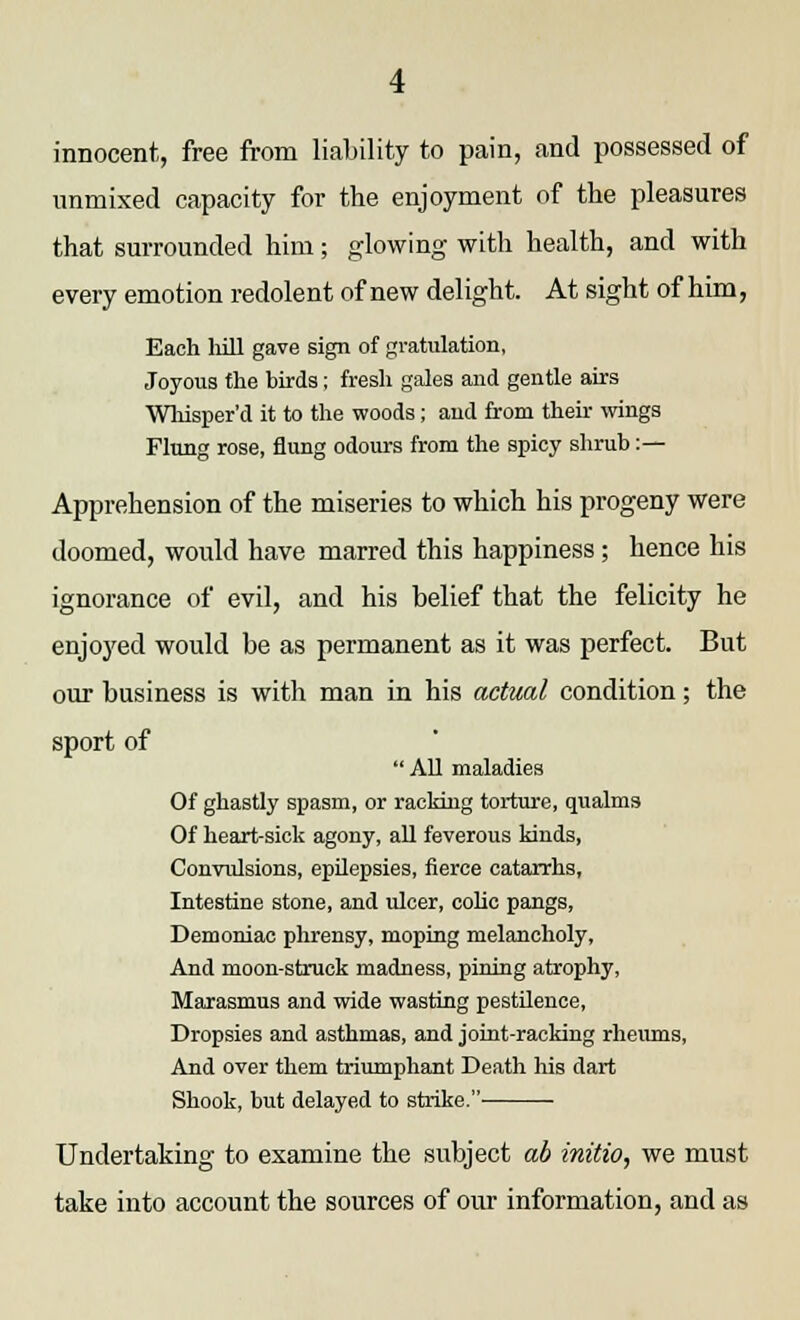 innocent,, free from liability to pain, and possessed of unmixed capacity for the enjoyment of the pleasures that surrounded him; glowing with health, and with every emotion redolent of new delight. At sight of him, Each hill gave sign of gvatulation, Joyous the birds; fresh gales and gentle airs Whisper'd it to the woods; and from their wings Flung rose, flung odours from the spicy shrub :— Apprehension of the miseries to which his progeny were doomed, would have marred this happiness; hence his ignorance of evil, and his belief that the felicity he enjoyed would be as permanent as it was perfect. But our business is with man in his actual condition; the sport of All maladies Of ghastly spasm, or racking torture, qualms Of heart-sick agony, all feverous kinds, Convulsions, epilepsies, fierce catarrhs, Intestine stone, and ulcer, colic pangs, Demoniac phrensy, moping melancholy, And moon-struck madness, pining atrophy, Marasmus and wide wasting pestilence, Dropsies and asthmas, and joint-racking rheums, And over them triumphant Death his dart Shook, but delayed to strike. Undertaking to examine the subject ab initio, we must take into account the sources of our information, and as