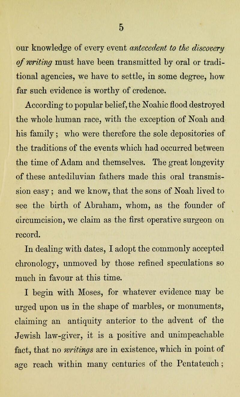 our knowledge of every event antecedent to the discovery of writing must have been transmitted by oral or tradi- tional agencies, we have to settle, in some degree, how far such evidence is worthy of credence. According to popular belief, the Noahic flood destroyed the whole human race, with the exception of Noah and his family; who were therefore the sole depositories of the traditions of the events which had occurred between the time of Adam and themselves. The great longevity of these antediluvian fathers made this oral transmis- sion easy; and we know, that the sons of Noah lived to see the birth of Abraham, whom, as the founder of circumcision, we claim as the first operative surgeon on record. In dealing with dates, I adopt the commonly accepted chronology, unmoved by those refined speculations so much in favour at this time. I begin with Moses, for whatever evidence may be urged upon us in the shape of marbles, or monuments, claiming an antiquity anterior to the advent of the Jewish law-giver, it is a positive and unimpeachable fact, that no writings are in existence, which in point of age reach within many centuries of the Pentateuch;