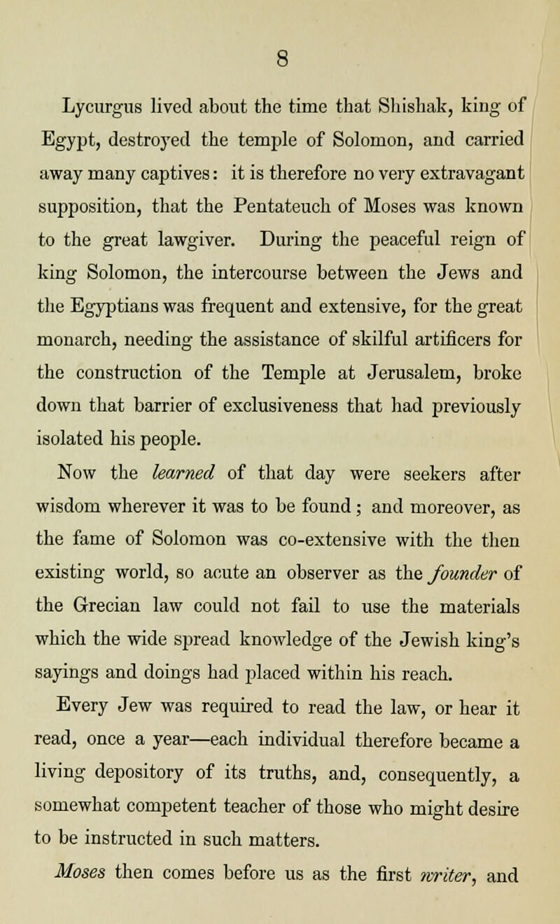 Lycurgus lived about the time that Shishak, king of Egypt, destroyed the temple of Solomon, and carried away many captives: it is therefore no very extravagant supposition, that the Pentateuch of Moses was known to the great lawgiver. During the peaceful reign of king Solomon, the intercourse between the Jews and the Egyptians was frequent and extensive, for the great monarch, needing the assistance of skilful artificers for the construction of the Temple at Jerusalem, broke down that barrier of exclusiveness that had previously isolated his people. Now the learned of that day were seekers after wisdom wherever it was to be found; and moreover, as the fame of Solomon was co-extensive with the then existing world, so acute an observer as the founder of the Grecian law could not fail to use the materials which the wide spread knowledge of the Jewish king's sayings and doings had placed within his reach. Every Jew was required to read the law, or hear it read, once a year—each individual therefore became a living depository of its truths, and, consequently, a somewhat competent teacher of those who might desire to be instructed in such matters. Moses then comes before us as the first writer, and