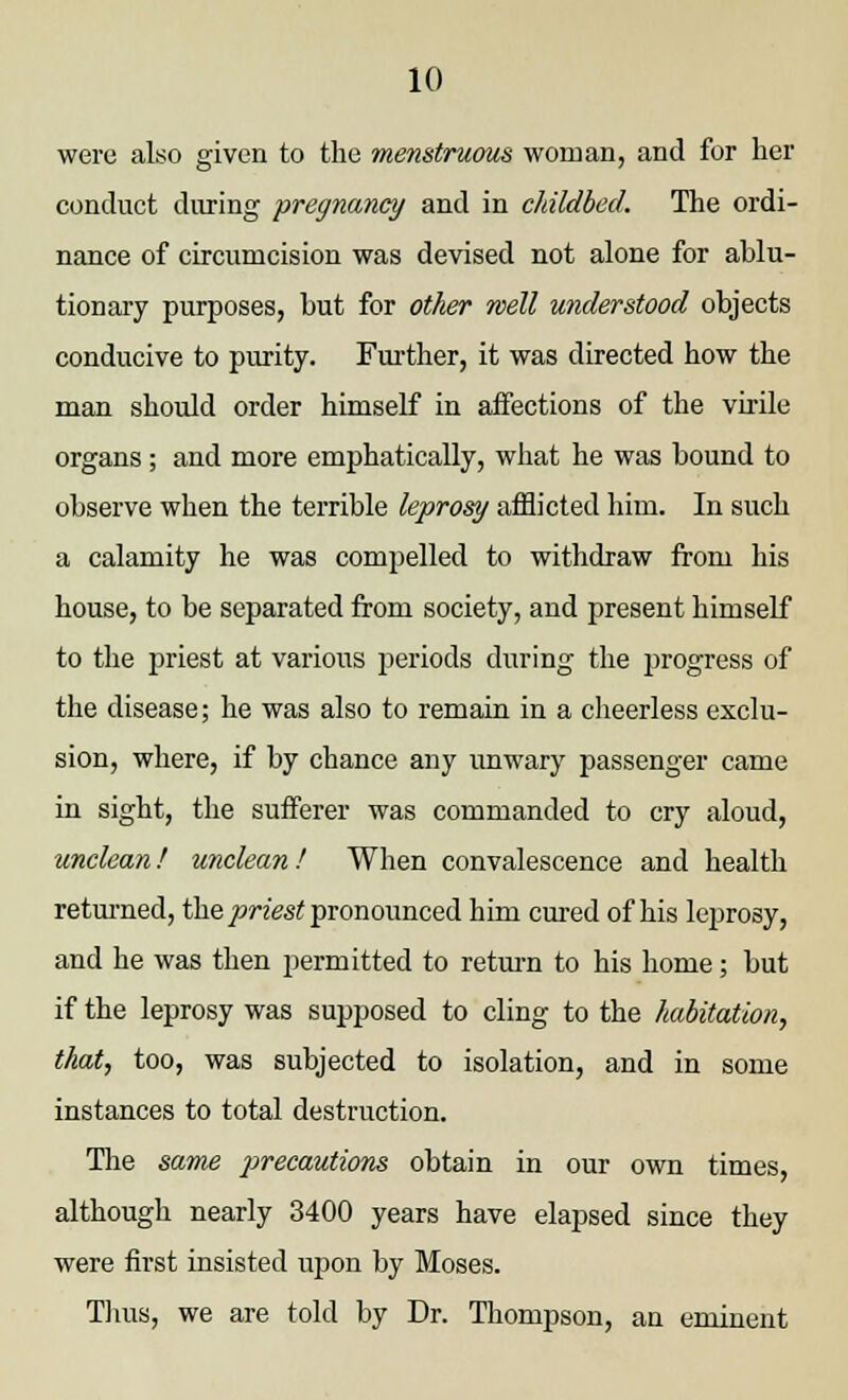 were also given to the menstruous woman, and for her conduct during pregnancy and in childbed. The ordi- nance of circumcision was devised not alone for ablu- tionary purposes, but for other well understood objects conducive to purity. Further, it was directed how the man should order himself in affections of the virile organs; and more emphatically, what he was bound to observe when the terrible leprosy afflicted him. In such a calamity he was compelled to withdraw from his house, to be separated from society, and present himself to the priest at various periods during the progress of the disease; he was also to remain in a cheerless exclu- sion, where, if by chance any unwary passenger came in sight, the sufferer was commanded to cry aloud, unclean! unclean ! When convalescence and health returned, the priest pronounced him cured of his leprosy, and he was then permitted to return to his home; but if the leprosy was supposed to cling to the habitation, that, too, was subjected to isolation, and in some instances to total destruction. The same precautions obtain in our own times, although nearly 3400 years have elapsed since they were first insisted upon by Moses. Thus, we are told by Dr. Thompson, an eminent