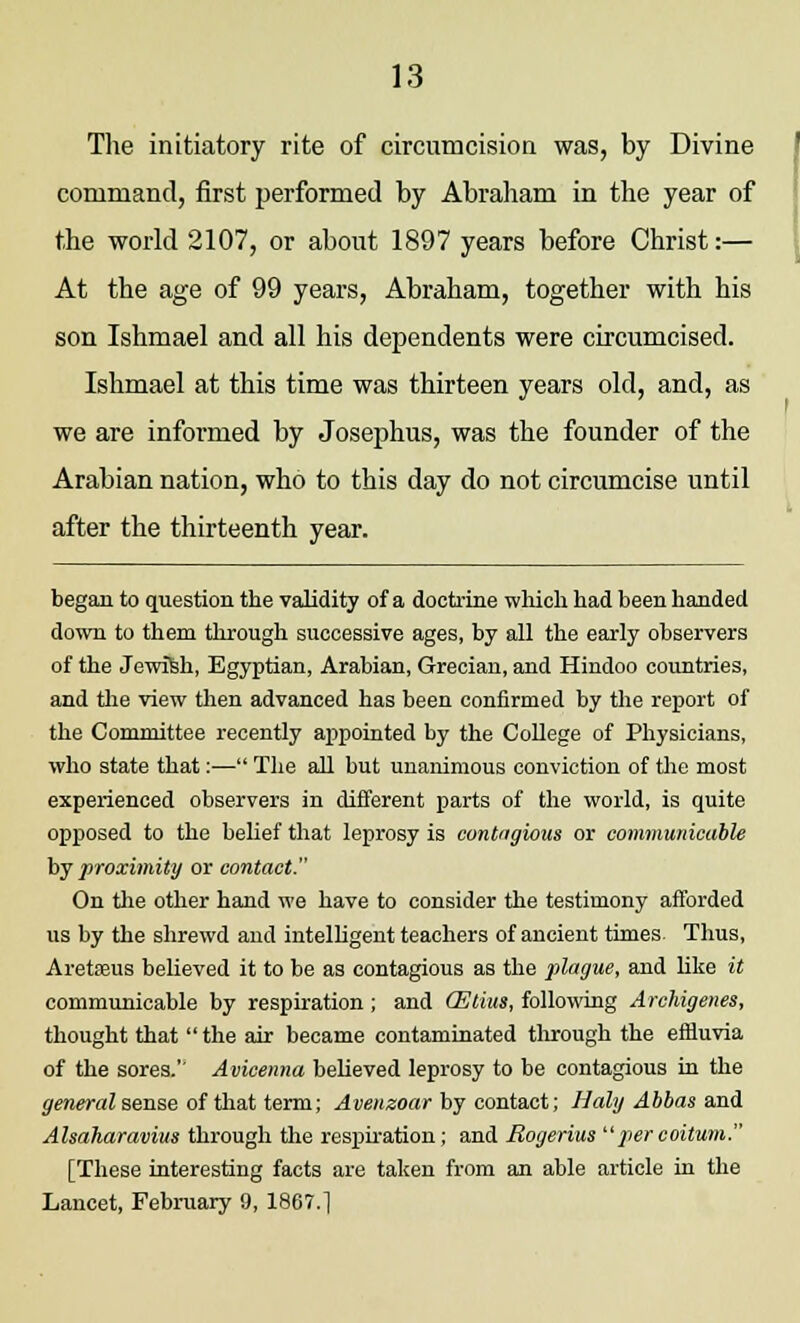 The initiatory rite of circumcision was, by Divine command, first performed by Abraham in the year of the world 2107, or about 1897 years before Christ:— At the age of 99 years, Abraham, together with his son Ishmael and all his dependents were circumcised. Ishmael at this time was thirteen years old, and, as we are informed by Josephus, was the founder of the Arabian nation, who to this day do not circumcise until after the thirteenth year. began to question the validity of a doctrine which had been handed down to them through successive ages, by all the early observers of the Jewish, Egyptian, Arabian, Grecian, and Hindoo countries, and the view then advanced has been confirmed by the report of the Committee recently appointed by the College of Physicians, who state that:— The all but unanimous conviction of the most experienced observers in different parts of the world, is quite opposed to the belief that leprosy is cont'igious or communicable by proximity or contact. On the other hand we have to consider the testimony afforded us by the shrewd and intelligent teachers of ancient times. Thus, Aretasus believed it to be as contagious as the plague, and like it communicable by respiration ; and (Etius, following Archigenes, thought that the air became contaminated through the effluvia of the sores.'' Avicenna believed leprosy to be contagious in the general sense of that term; Avenzoar by contact; Holy Abbas and Alsaliaravim through the respiration; and Rogerius percoitum. [These interesting facts are taken from an able article in the Lancet, February 9, 1867.1