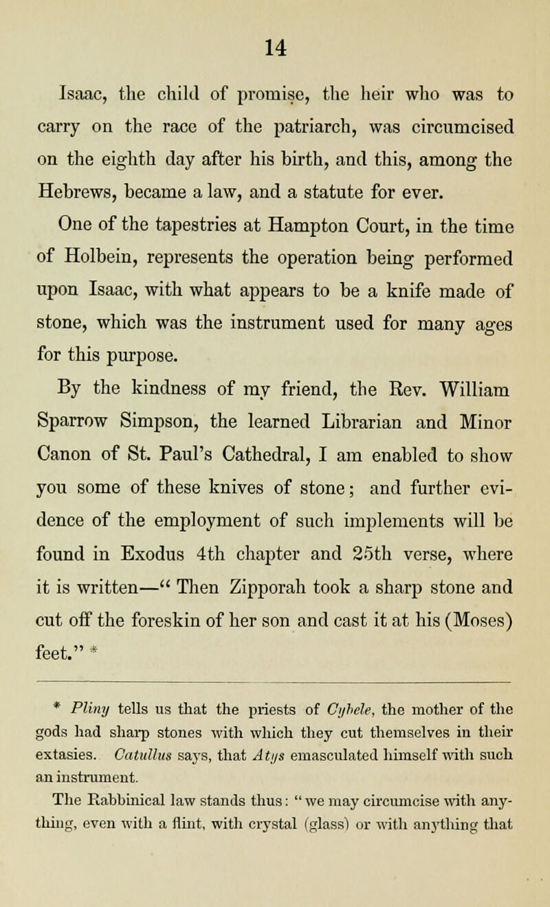Isaac, the child of promise, the heir who was to carry on the race of the patriarch, was circumcised on the eighth day after his birth, and this, among the Hebrews, became a law, and a statute for ever. One of the tapestries at Hampton Court, in the time of Holbein, represents the operation being performed upon Isaac, with what appears to be a knife made of stone, which was the instrument used for many ages for this purpose. By the kindness of my friend, the Rev. William Sparrow Simpson, the learned Librarian and Minor Canon of St. Paul's Cathedral, I am enabled to show you some of these knives of stone; and further evi- dence of the employment of such implements will be found in Exodus 4th chapter and 25th verse, where it is written— Then Zipporah took a sharp stone and cut off the foreskin of her son and cast it at his (Moses) feet. * * Pliny tells us that the priests of Cyhele, the mother of the gods had sharp stones with which they cut themselves in their extasies. Catullus says, that Atys emasculated himself with such an instrument. The Eabhinical law stands thus:  we may circumcise with any- thing, even with a flint, with crystal (glass) or with anything that