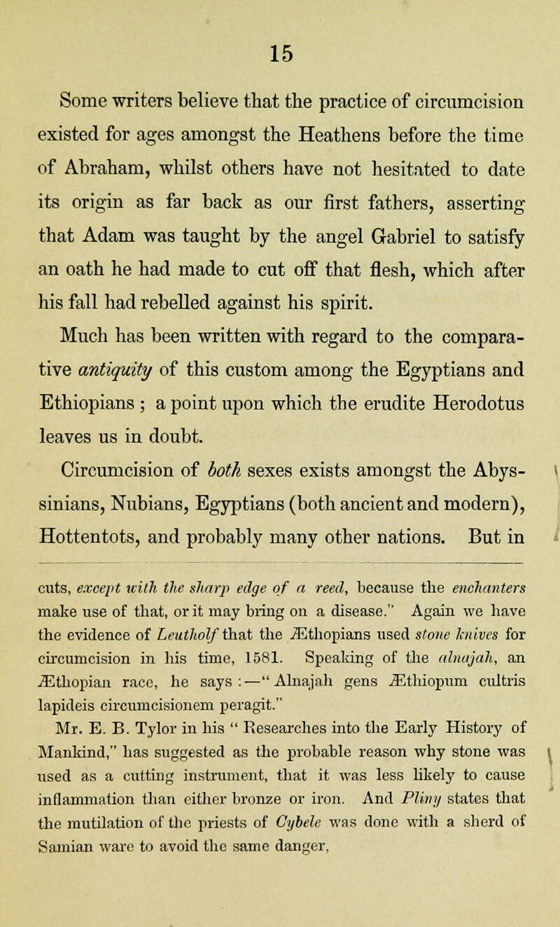 Some writers believe that the practice of circumcision existed for ages amongst the Heathens before the time of Abraham, whilst others have not hesitated to date its origin as far back as our first fathers, asserting that Adam was taught by the angel Gabriel to satisfy an oath he had made to cut off that flesh, which after his fall had rebelled against his spirit. Much has been written with regard to the compara- tive antiquity of this custom among the Egyptians and Ethiopians ; a point upon which the erudite Herodotus leaves us in doubt. Circumcision of both sexes exists amongst the Abys- sinians, Nubians, Egyptians (both ancient and modern), Hottentots, and probably many other nations. But in cuts, except with the sharp edge of a reed, because the enchanters make use of that, or it may bring on a disease. Again we have the evidence of Leutholf that the iEthopians used stone knives for circumcision in his time, 1581. Speaking of the alnajah, an iEthopian race, he says : — Alnajah gens jEthiopum cultris lapideis eircuinciskmem peragit. Mr. E. B. Tylor in his  Researches into the Early History of Mankind, has suggested as the probable reason why stone was used as a cutting instrument, that it was less likely to cause inflammation than cither bronze or iron. And Pliny states that the mutilation of the priests of Cybele was done with a sherd of Sainian ware to avoid the same danger,