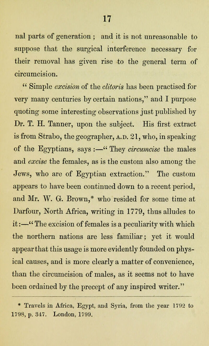 nal parts of generation ; and it is not unreasonable to suppose that the surgical interference necessary for their removal has given rise to the general term of circumcision.  Simple excision of the clitoris has been practised for very many centuries by certain nations, and I purpose quoting some interesting observations just published by Dr. T. H. Tanner, upon the subject. His first extract is from Strabo, the geographer, a.d. 21, who, in speaking of the Egyptians, says :— They circumcise the males and excise the females, as is the custom also among the Jews, who are of Egyptian extraction. The custom appears to have been continued down to a recent period, and Mr. W. G. Brown,* who resided for some time at Darfour, North Africa, writing in 1779, thus alludes to it:— The excision of females is a peculiarity with which the northern nations are less familiar; yet it would appear that this usage is more evidently founded on phys- ical causes, and is more clearly a matter of convenience, than tbe circumcision of males, as it seems not to have been ordained by the precept of any inspired writer. * Travels in Africa, Egypt, and Syria, from the year 1702 to 1798, p. 347. London, 1799.