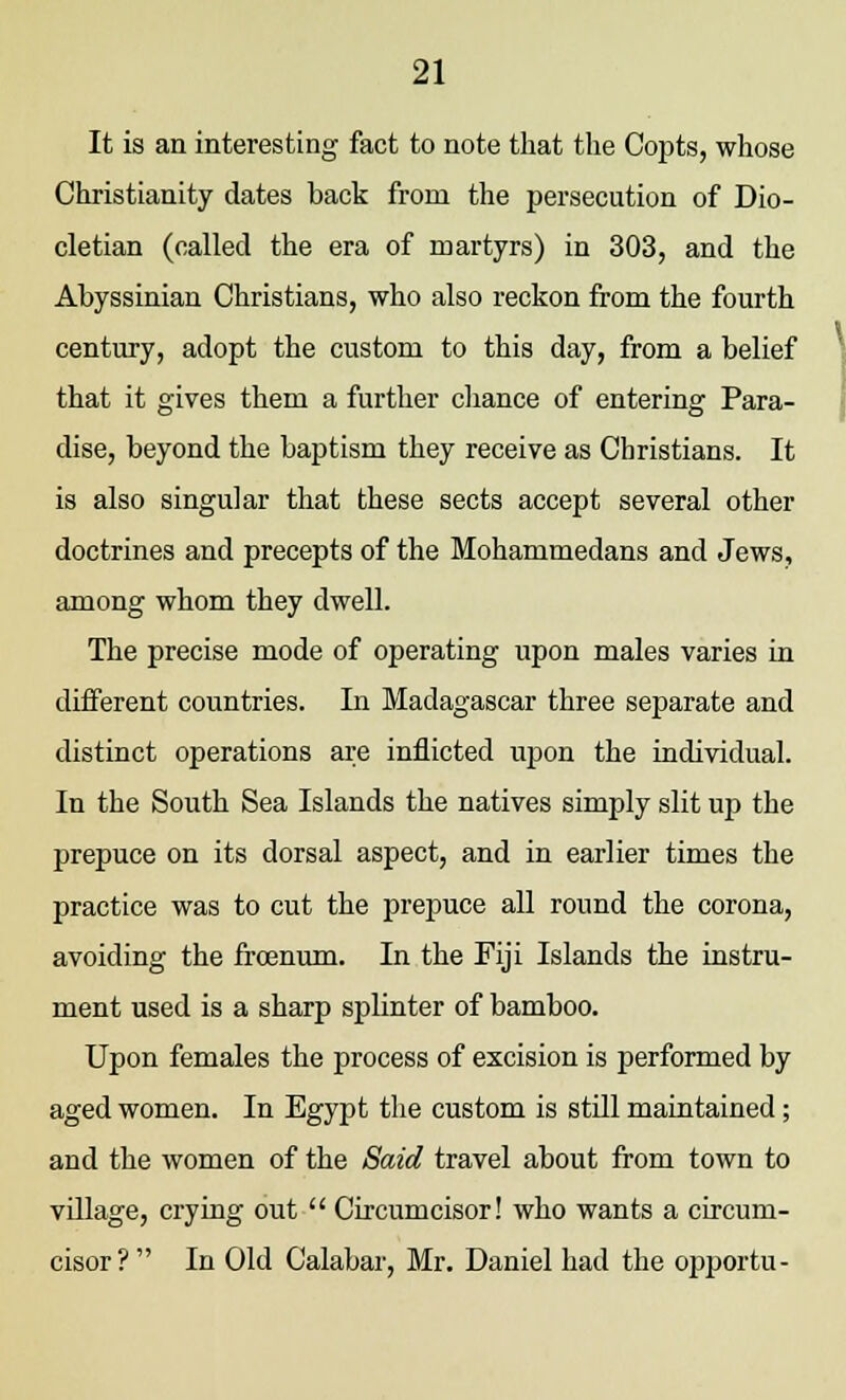 It is an interesting fact to note that the Copts, whose Christianity dates back from the persecution of Dio- cletian (called the era of martyrs) in 303, and the Abyssinian Christians, who also reckon from the fourth century, adopt the custom to this day, from a belief that it gives them a further chance of entering Para- dise, beyond the baptism they receive as Christians. It is also singular that these sects accept several other doctrines and precepts of the Mohammedans and Jews, among whom they dwell. The precise mode of operating upon males varies in different countries. In Madagascar three separate and distinct operations are inflicted upon the individual. In the South Sea Islands the natives simply slit up the prepuce on its dorsal aspect, and in earlier times the practice was to cut the prepuce all round the corona, avoiding the frcenum. In the Fiji Islands the instru- ment used is a sharp splinter of bamboo. Upon females the process of excision is performed by aged women. In Egypt the custom is still maintained; and the women of the Said travel about from town to village, crying out  Circumcisor! who wants a circum- cisor? In Old Calabar, Mr. Daniel had the opportu-