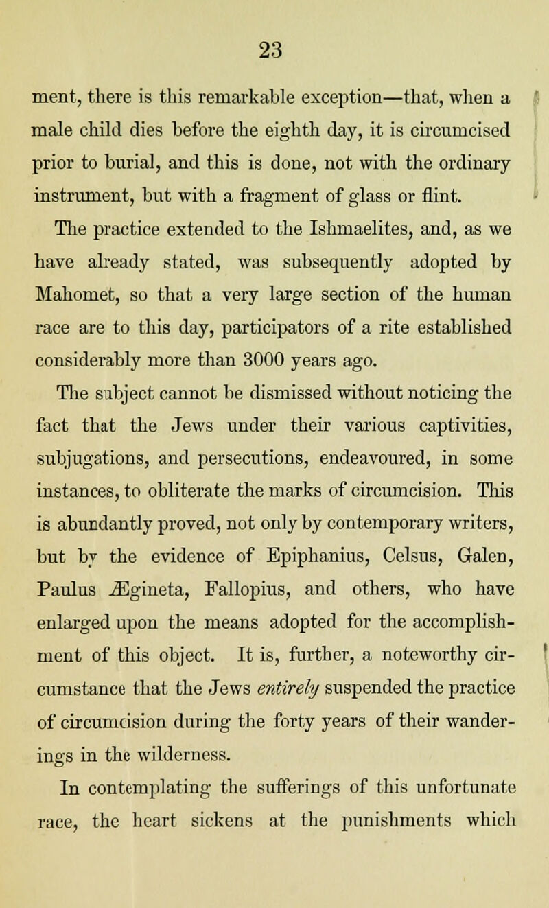 ment, there is this remarkable exception—that, when a male child dies before the eighth day, it is circumcised prior to burial, and this is done, not with the ordinary instrument, but with a fragment of glass or flint. The practice extended to the Ishmaelites, and, as we have already stated, was subsequently adopted by Mahomet, so that a very large section of the human race are to this day, participators of a rite established considerably more than 3000 years ago. The sibject cannot be dismissed without noticing the fact that the Jews under their various captivities, subjugations, and persecutions, endeavoured, in some instances, to obliterate the marks of circumcision. This is abundantly proved, not only by contemporary writers, but bv the evidence of Epiphanius, Celsus, Galen, Paulus iEgineta, Fallopius, and others, who have enlarged upon the means adopted for the accomplish- ment of this object. It is, further, a noteworthy cir- cumstance that the Jews entirely suspended the practice of circumcision during the forty years of their wander- ings in the wilderness. In contemplating the sufferings of this unfortunate race, the heart sickens at the punishments which