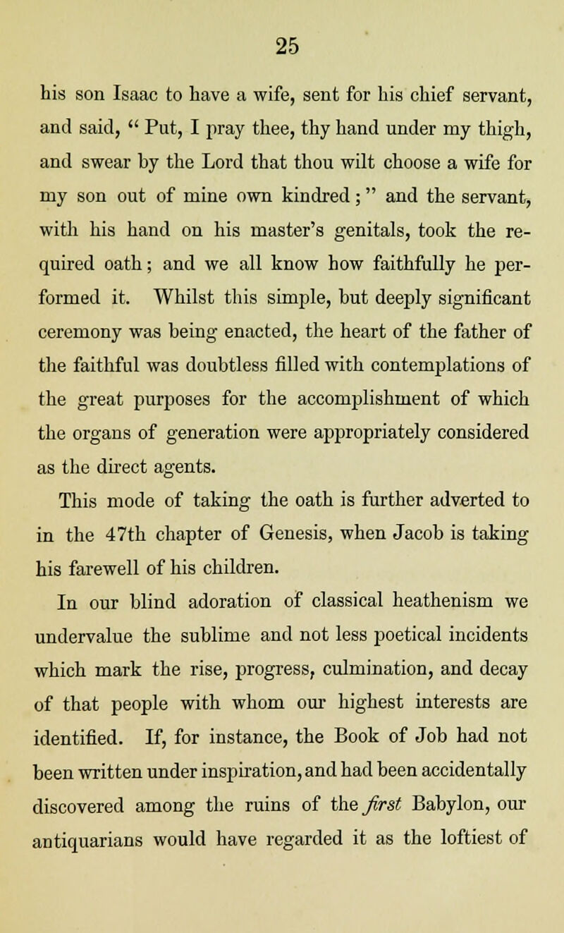 his son Isaac to have a wife, sent for his chief servant, and said,  Put, I pray thee, thy hand under my thigh, and swear by the Lord that thou wilt choose a wife for my son out of mine own kindred; and the servant, with his hand on his master's genitals, took the re- quired oath; and we all know how faithfully he per- formed it. Whilst this simple, but deeply significant ceremony was being enacted, the heart of the father of the faithful was doubtless filled with contemplations of the great purposes for the accomplishment of which the organs of generation were appropriately considered as the direct agents. This mode of taking the oath is further adverted to in the 47th chapter of Genesis, when Jacob is taking his farewell of his children. In our blind adoration of classical heathenism we undervalue the sublime and not less poetical incidents which mark the rise, progress, culmination, and decay of that people with whom our highest interests are identified. If, for instance, the Book of Job had not been written under inspiration, and had been accidentally discovered among the ruins of the first Babylon, our antiquarians would have regarded it as the loftiest of