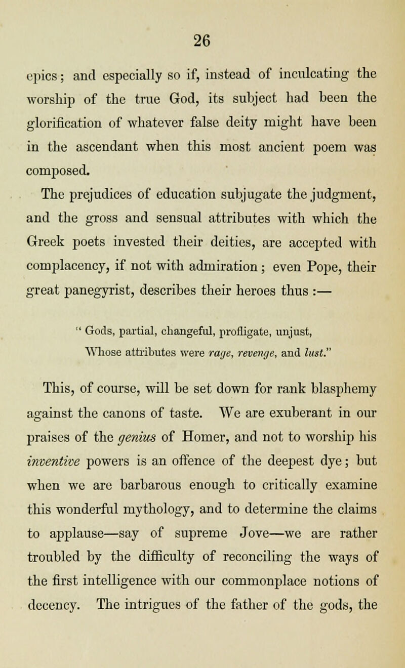 epics; and especially so if, instead of indicating the worship of the true God, its subject had been the glorification of whatever false deity might have been in the ascendant when this most ancient poem was composed. The prejudices of education subjugate the judgment, and the gross and sensual attributes with which the Greek poets invested their deities, are accepted with complacency, if not with admiration ; even Pope, their great panegyrist, describes their heroes thus :—  Gods, partial, changeful, profligate, unjust, Whose attributes were raye, revenge, and lust. This, of course, will be set down for rank blasphemy against the canons of taste. We are exuberant in our praises of the genius of Homer, and not to worship his inventive powers is an offence of the deepest dye; but when we are barbarous enough to critically examine this wonderful mythology, and to determine the claims to applause—say of supreme Jove—we are rather troubled by the difficulty of reconciling the ways of the first intelligence with our commonplace notions of decency. The intrigues of the father of the gods, the