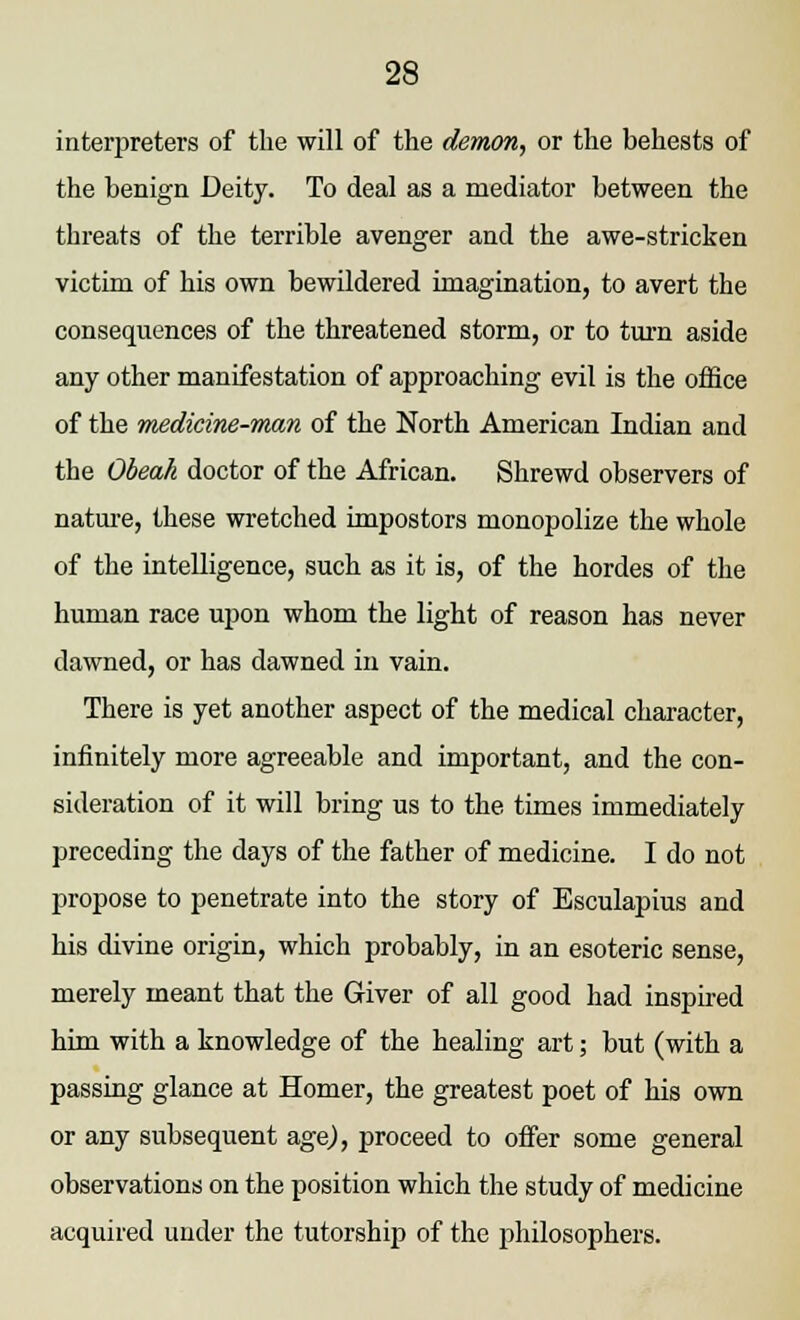 interpreters of the will of the demon, or the behests of the benign Deity. To deal as a mediator between the threats of the terrible avenger and the awe-stricken victim of his own bewildered imagination, to avert the consequences of the threatened storm, or to turn aside any other manifestation of approaching evil is the office of the medicine-man of the North American Indian and the Obeah doctor of the African. Shrewd observers of nature, these wretched impostors monopolize the whole of the intelligence, such as it is, of the hordes of the human race upon whom the light of reason has never dawned, or has dawned in vain. There is yet another aspect of the medical character, infinitely more agreeable and important, and the con- sideration of it will bring us to the times immediately preceding the days of the father of medicine. I do not propose to penetrate into the story of Esculapius and his divine origin, which probably, in an esoteric sense, merely meant that the Giver of all good had inspired him with a knowledge of the healing art; but (with a passing glance at Homer, the greatest poet of his own or any subsequent age), proceed to offer some general observations on the position which the study of medicine acquired under the tutorship of the philosophers.