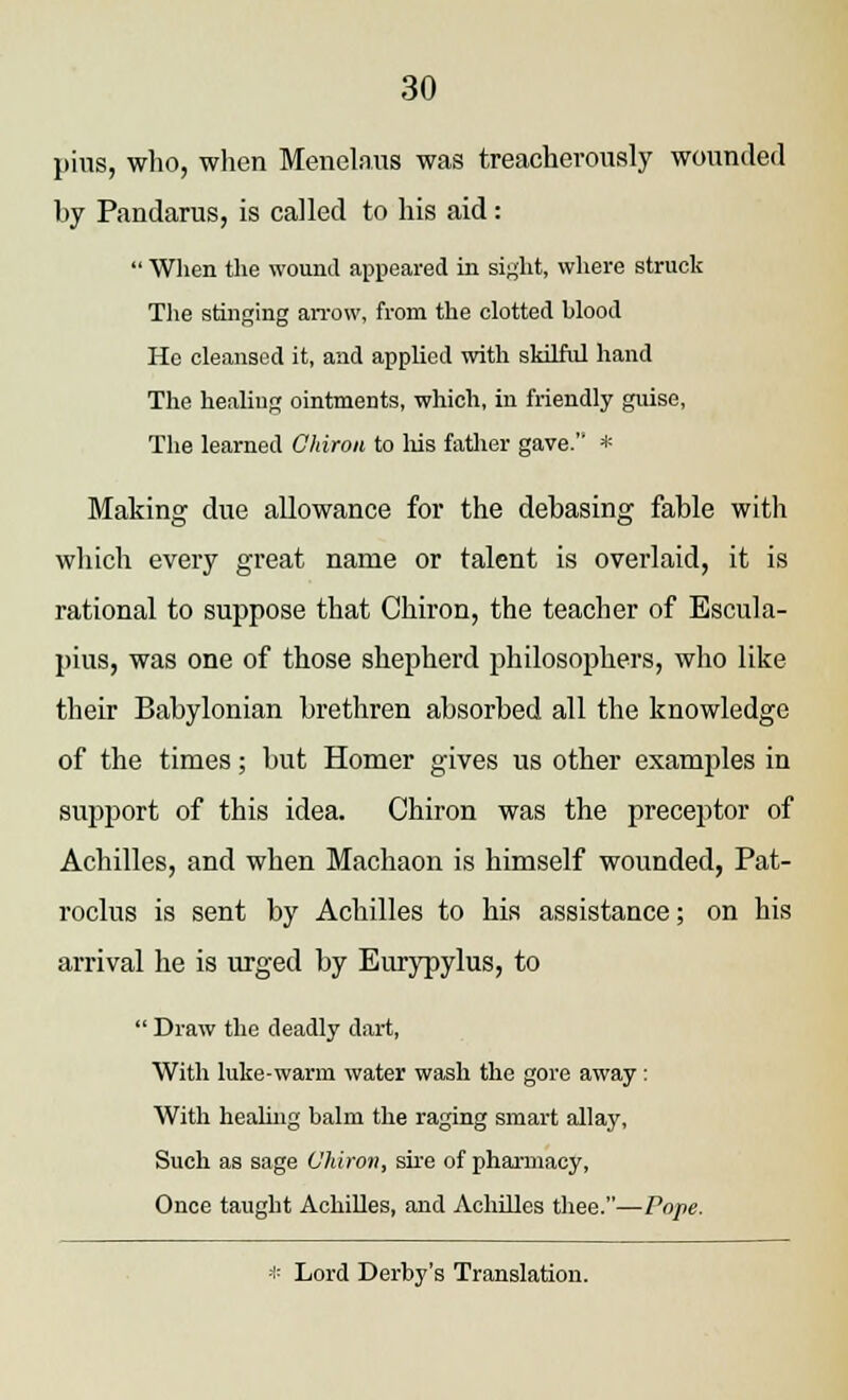 pius, who, when Menelaus was treacherously wounded by Pandarus, is called to his aid:  When the wound appeared in sight, where struck The stinging arrow, from the clotted blood He cleansed it, and applied with skilful hand The healing ointments, which, in friendly guise, The learned Chiron to his father gave. * Making due allowance for the debasing fable with which every great name or talent is overlaid, it is rational to suppose that Chiron, the teacher of Escula- pius, was one of those shepherd philosophers, who like their Babylonian brethren absorbed all the knowledge of the times; but Homer gives us other examples in support of this idea. Chiron was the preceptor of Achilles, and when Machaon is himself wounded, Pat- roclus is sent by Achilles to his assistance; on his arrival he is urged by Eurypylus, to  Draw the deadly dart, With hike-warm water wash the gore away: With healing balm the raging smart allay, Such as sage Chiron, sire of pharmacy, Once taught Achilles, and Achilles thee.—Pope. * Lord Derby's Translation.