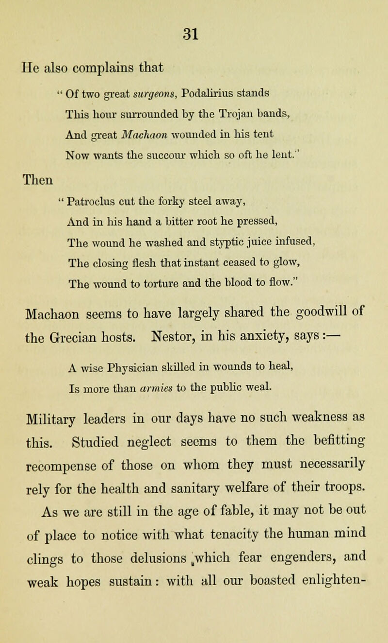 He also complains that  Of two great surgeons, Podalirius stands This hour surrounded by the Trojan bands, And great Machaon wounded in his tent Now wants the succour which so oft he lent.'' Then  Patroclus cut the forky steel away, And in his hand a bitter root he pressed, The wound he washed and styptic juice infused, The closing flesh that instant ceased to glow, The wound to torture and the blood to flow. Machaon seems to have largely shared the goodwill of the Grecian hosts. Nestor, in his anxiety, says :— A wise Physician skilled in wounds to heal, Is more than armies to the public weal. Military leaders in our days have no such weakness as this. Studied neglect seems to them the befitting recompense of those on whom they must necessarily rely for the health and sanitary welfare of their troops. As we are still in the age of fable, it may not be out of place to notice with what tenacity the human mind clings to those delusions „which fear engenders, and weak hopes sustain: with all our boasted enlighten-