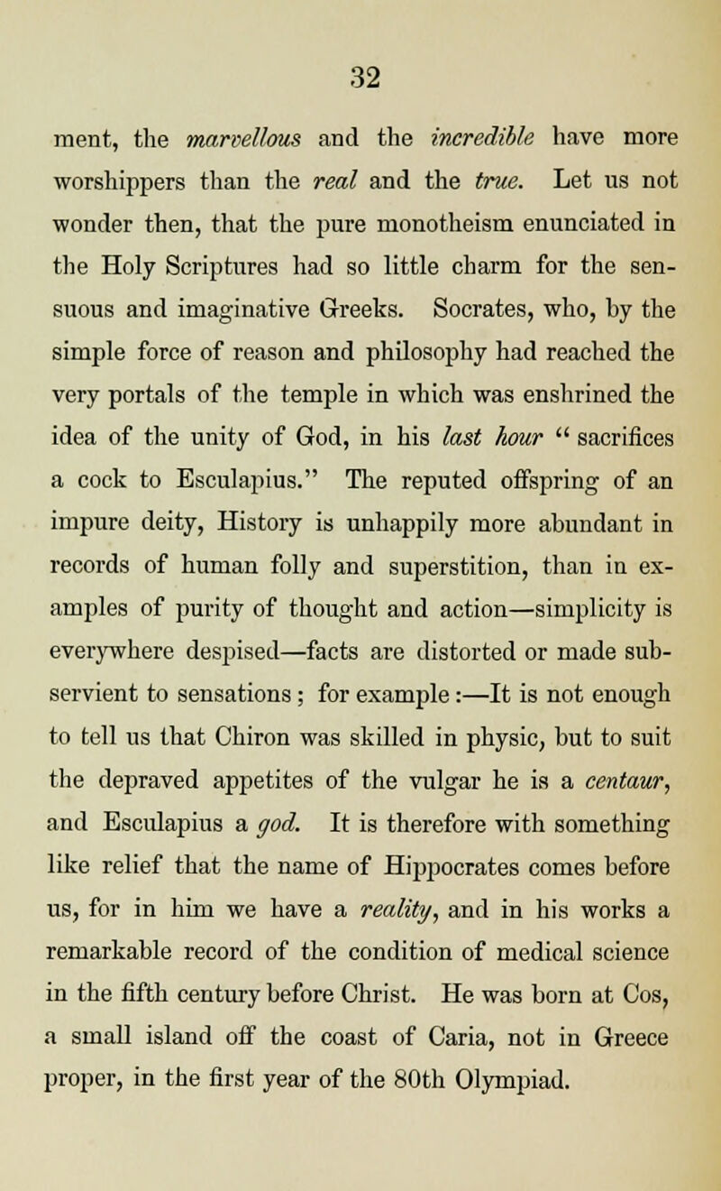 ment, the marvellous and the incredible have more worshippers than the real and the true. Let us not wonder then, that the pure monotheism enunciated in the Holy Scriptures had so little charm for the sen- suous and imaginative Greeks. Socrates, who, by the simple force of reason and philosophy had reached the very portals of the temple in which was enshrined the idea of the unity of God, in his last hour  sacrifices a cock to Esculapius. The reputed offspring of an impure deity, History is unhappily more abundant in records of human folly and superstition, than in ex- amples of purity of thought and action—simplicity is everywhere despised—facts are distorted or made sub- servient to sensations; for example:—It is not enough to tell us that Chiron was skilled in physic, but to suit the depraved appetites of the vulgar he is a centaur, and Esculapius a god. It is therefore with something like relief that the name of Hippocrates comes before us, for in him we have a reality, and in his works a remarkable record of the condition of medical science in the fifth century before Christ. He was born at Cos, a small island off the coast of Caria, not in Greece proper, in the first year of the 80th Olympiad.