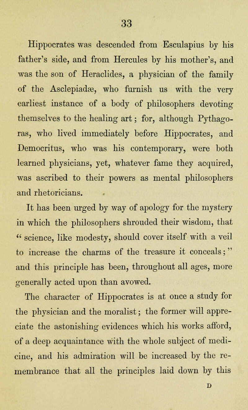 Hippocrates was descended from Escukpius by his father's side, and from Hercules by his mother's, and was the son of Heraclides, a physician of the family of the Asclepiadfe, who furnish us with the very earliest instance of a body of philosophers devoting themselves to the healing art; for, although Pythago- ras, who lived immediately before Hippocrates, and Democritus, who was his contemporary, were both learned physicians, yet, whatever fame they acquired, was ascribed to their powers as mental philosophers and rhetoricians. It has been urged by way of apology for the mystery in which the philosophers shrouded their wisdom, that  science, like modesty, should cover itself with a veil to increase the charms of the treasure it conceals; and this principle has been, throughout all ages, more generally acted upon than avowed. The character of Hippocrates is at once a study for the physician and the moralist; the former will appre- ciate the astonishing evidences which his works afford, of a deep acquaintance with the whole subject of medi- cine, and his admiration will be increased by the re- membrance that all the principles laid down by this