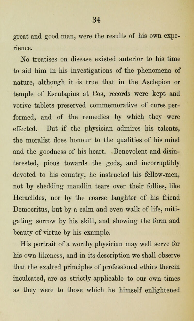 great and good man, were the results of his own expe- rience. No treatises on disease existed anterior to his time to aid him in his investigations of the phenomena of nature, although it is true that in the Asclepion or temple of Esculapius at Cos, records were kept and. votive tablets preserved commemorative of cures per- formed, and of the remedies by which they were effected. But if the physician admires his talents, the moralist does honour to the qualities of his mind and the goodness of his heart. Benevolent and disin- terested, pious towards the gods, and incorruptibly devoted to his country, he instructed his fellow-men, not by shedding maudlin tears over their follies, like Heraclides, nor by the coarse laughter of his friend Democritus, but by a calm and even walk of life, miti- gating sorrow by his skill, and showing the form and beauty of virtue by his example. His portrait of a worthy physician may well serve for his own likeness, and in its description we shall observe that the exalted principles of professional ethics therein inculcated, are as strictly applicable to our own times as they were to those which he himself enlightened