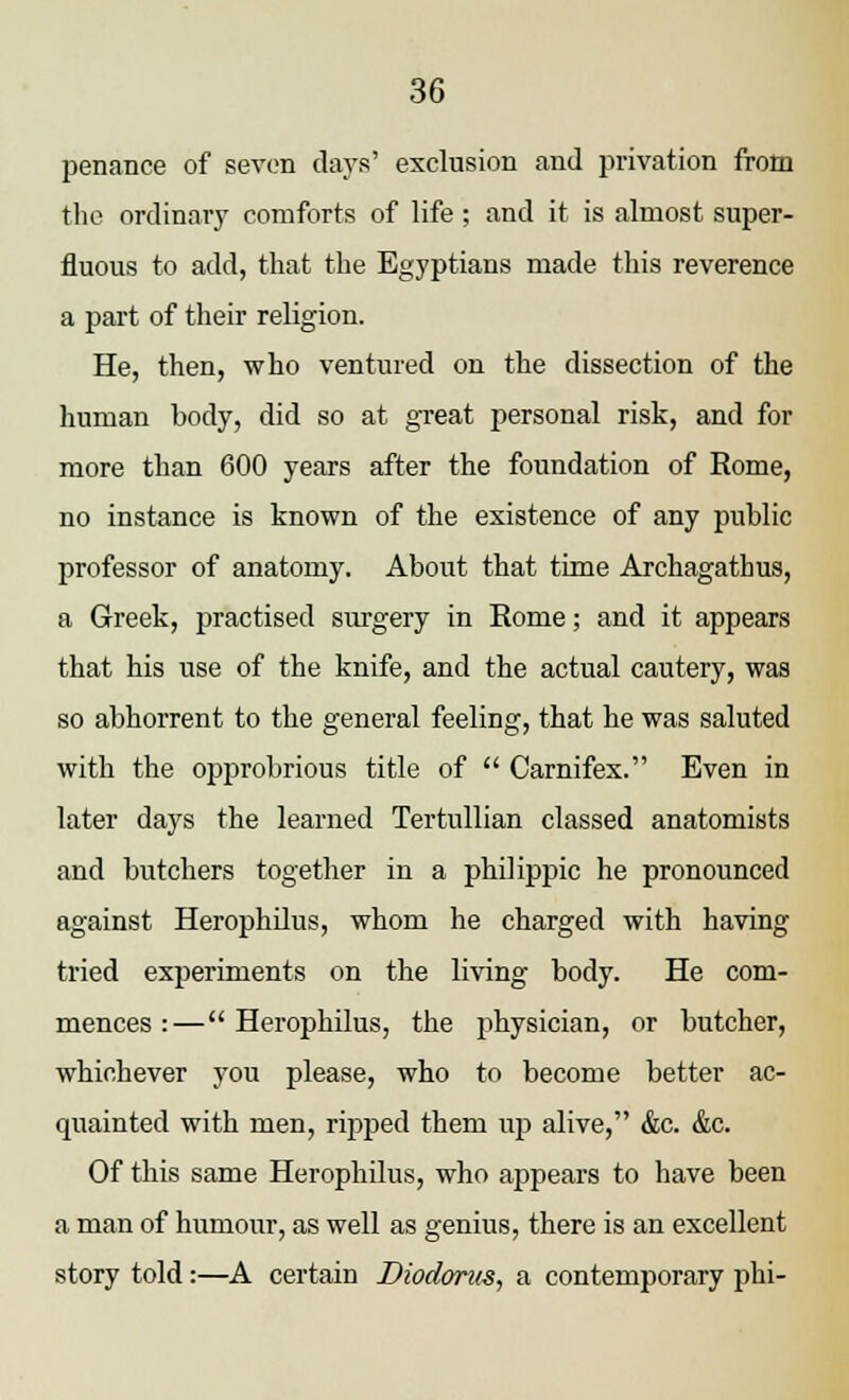 penance of seven days' exclusion and privation from the ordinary comforts of life; and it is almost super- fluous to add, that the Egyptians made this reverence a part of their religion. He, then, who ventured on the dissection of the human body, did so at great personal risk, and for more than 600 years after the foundation of Rome, no instance is known of the existence of any public professor of anatomy. About that time Archagathus, a Greek, practised surgery in Rome; and it appears that his use of the knife, and the actual cautery, was so abhorrent to the general feeling, that he was saluted with the opj)robrious title of Carnifex. Even in later days the learned Tertullian classed anatomists and butchers together in a philippic he pronounced against Herophilus, whom he charged with having tried experiments on the living body. He com- mences :— Herophilus, the physician, or butcher, whichever you please, who to become better ac- quainted with men, ripped them up alive, &c. &c. Of this same Herophilus, who appears to have been a man of humour, as well as genius, there is an excellent story told:—A certain Diodorus, a contemporary phi-