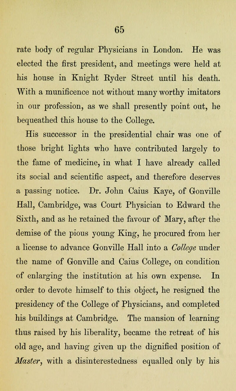rate body of regular Physicians in London. He was elected the first president, and meetings were held at his house in Knight Ryder Street until his death. With a munificence not without many worthy imitators in our profession, as we shall presently point out, he bequeathed this house to the College. His successor in the presidential chair was one of those bright lights who have contributed largely to the fame of medicine, in what I have already called its social and scientific aspect, and therefore deserves a passing notice. Dr. John Caius Kaye, of Gonville Hall, Cambridge, was Court Physician to Edward the Sixth, and as he retained the favour of Mary, after the demise of the pious young King, he procured from her a license to advance Gonville Hall into a College under the name of Gonville and Caius College, on condition of enlarging the institution at his own expense. In order to devote himself to this object, he resigned the presidency of the College of Physicians, and completed his buildings at Cambridge. The mansion of learning thus raised by his liberality, became the retreat of his old age, and having given up the dignified position of Master, with a disinterestedness equalled only by his