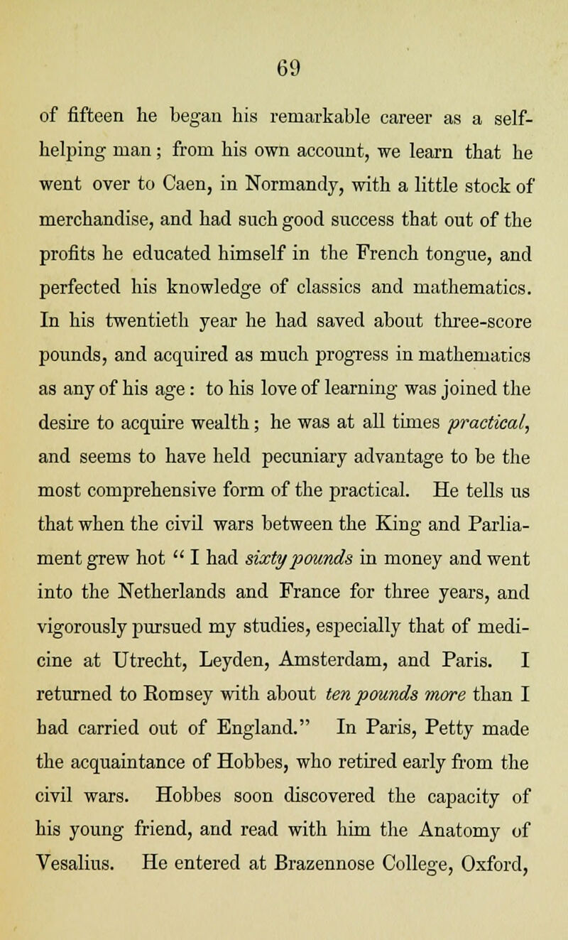 of fifteen he began his remarkable career as a self- helping man; from his own account, we learn that he went over to Caen, in Normandy, with a little stock of merchandise, and had such good success that out of the profits he educated himself in the French tongue, and perfected his knowledge of classics and mathematics. In his twentieth year he had saved about three-score pounds, and acquired as much progress in mathematics as any of his age: to his love of learning was joined the desire to acquire wealth; he was at all times practical, and seems to have held pecuniary advantage to be the most comprehensive form of the practical. He tells us that when the civil wars between the King and Parlia- ment grew hot  I had sixty pounds in money and went into the Netherlands and France for three years, and vigorously pursued my studies, especially that of medi- cine at Utrecht, Leyden, Amsterdam, and Paris. I returned to Romsey with about ten pounds more than I had carried out of England. In Paris, Petty made the acquaintance of Hobbes, who retired early from the civil wars. Hobbes soon discovered the capacity of his young friend, and read with him the Anatomy of Vesalius. He entered at Brazennose College, Oxford,