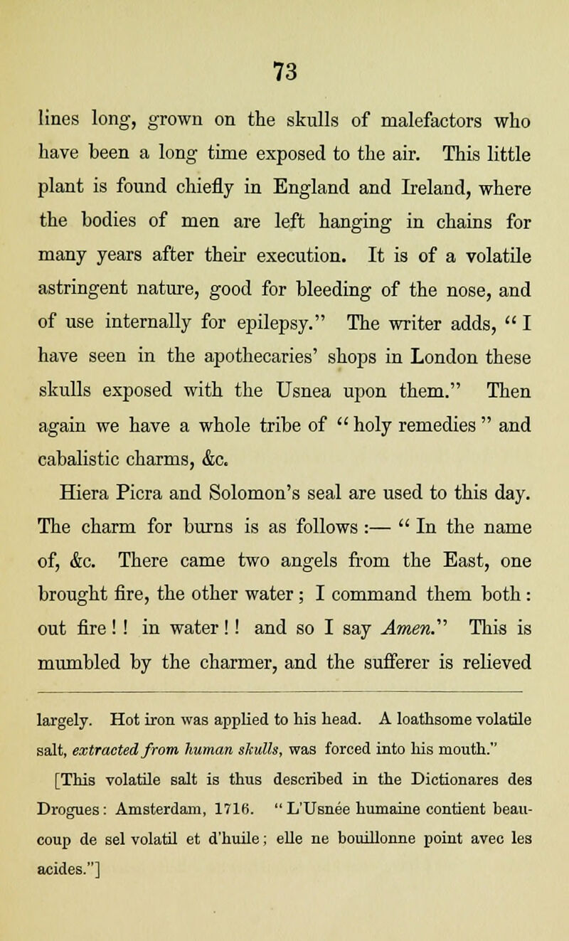 lines long, grown on the skulls of malefactors who have been a long time exposed to the air. This little plant is found chiefly in England and Ireland, where the bodies of men are left hanging in chains for many years after their execution. It is of a volatile astringent nature, good for bleeding of the nose, and of use internally for epilepsy. The writer adds,  I have seen in the apothecaries' shops in London these skulls exposed with the Usnea upon them. Then again we have a whole tribe of  holy remedies  and cabalistic charms, &c. Hiera Picra and Solomon's seal are used to this day. The charm for burns is as follows :— In the name of, &c. There came two angels from the East, one brought fire, the other water; I command them both : out fire ! ! in water !! and so I say Amen.''1 This is mumbled by the charmer, and the sufferer is relieved largely. Hot iron was applied to his head. A loathsome volatile salt, extracted from human skulls, was forced into his mouth. [This volatile salt is thus described in the Dictionares des Drogues: Amsterdam, 1716.  L'Usnee humaine contient beau- coup de sel volatil et d'huile; elle ne bouillonne point avec les acides.]