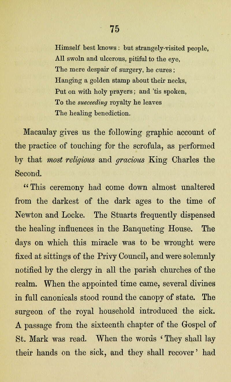 Himself best knows : but strangely-visited people, All swoln and ulcerous, pitiful to the eye, The mere despair of surgery, he cures; Hanging a golden stamp about their necks, Put on with holy prayers; and 'tis spoken, To the succeeding royalty he leaves The healing benediction. Macaulay gives us the following graphic account of the practice of touching for the scrofula, as performed by that most religions and gracious King Charles the Second.  This ceremony had come down almost unaltered from the darkest of the dark ages to the time of Newton and Locke. The Stuarts frequently dispensed the healing influences in the Banqueting House. The days on which this miracle was to be wrought were fixed at sittings of the Privy Council, and were solemnly notified by the clergy in all the parish churches of the realm. When the appointed time came, several divines in full canonicals stood round the canopy of state. The surgeon of the royal household introduced the sick. A passage from the sixteenth chapter of the Gospel of St. Mark was read. When the words ' They shall lay their hands on the sick, and they shall recover' had