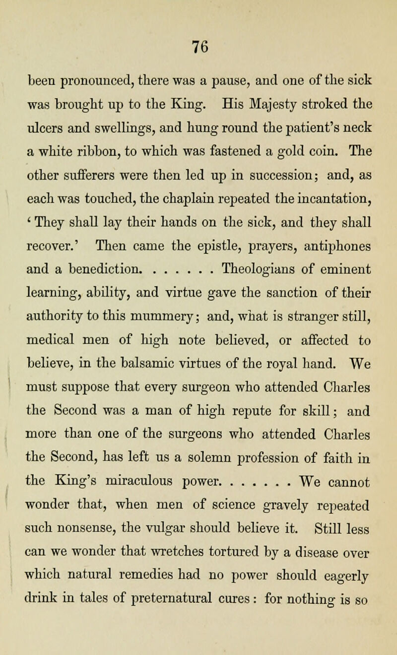 been pronounced, there was a pause, and one of the sick was brought up to the King. His Majesty stroked the ulcers and swellings, and hung round the patient's neck a white ribbon, to which was fastened a gold coin. The other sufferers were then led up in succession; and, as each was touched, the chaplain repeated the incantation, ' They shall lay their hands on the sick, and they shall recover.' Then came the epistle, prayers, antiphones and a benediction Theologians of eminent learning, ability, and virtue gave the sanction of their authority to this mummery; and, what is stranger still, medical men of high note believed, or affected to believe, in the balsamic virtues of the royal hand. We must suppose that every surgeon who attended Charles the Second was a man of high repute for skill; and more than one of the surgeons who attended Charles the Second, has left us a solemn profession of faith in the King's miraculous power We cannot wonder that, when men of science gravely repeated such nonsense, the vulgar should believe it. Still less can we wonder that wretches tortured by a disease over which natural remedies had no power should eagerly drink in tales of preternatural cures: for nothing is so