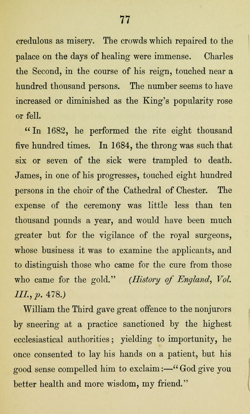 credulous as misery. The crowds which repaired to the palace on the days of healing were immense. Charles the Second, in the course of his reign, touched near a hundred thousand persons. The number seems to have increased or diminished as the King's popularity rose or fell.  In 1682, he performed the rite eight thousand five hundred times. In 1684, the throng was such that six or seven of the sick were trampled to death. James, in one of his progresses, touched eight hundred persons in the choir of the Cathedral of Chester. The expense of the ceremony was little less than ten thousand pounds a year, and would have been much greater but for the vigilance of the royal surgeons, whose business it was to examine the applicants, and to distinguish those who came for the cure from those who came for the gold. (History of England, Vol. III., p. 478.) William the Third gave great offence to the nonjurors by sneering at a practice sanctioned by the highest ecclesiastical authorities; yielding to importunity, he once consented to lay his hands on a patient, but his good sense compelled him to exclaim:— God give you better health and more wisdom, my friend.