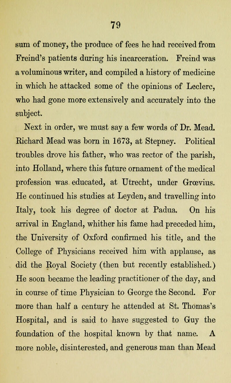 sum of money, the produce of fees he had received from Freind's patients during his incarceration. Freind was a voluminous writer, and compiled a history of medicine in which he attacked some of the opinions of Leclerc, who had gone more extensively and accurately into the subject. Next in order, we must say a few words of Dr. Mead. Eichard Mead was horn in 1673, at Stepney. Political troubles drove his father, who was rector of the parish, into Holland, where this future ornament of the medical profession was educated, at Utrecht, under Groevius. He continued his studies at Leyden, and travelling into Italy, took his degree of doctor at Padua. On his arrival in England, whither his fame had preceded him, the University of Oxford confirmed his title, and the College of Physicians received him with applause, as did the Royal Society (then but recently established.) He soon became the leading practitioner of the day, and in course of time Physician to George the Second. For more than half a century he attended at St. Thomas's Hospital, and is said to have suggested to Guy the foundation of the hospital known by that name. A more noble, disinterested, and generous man than Mead