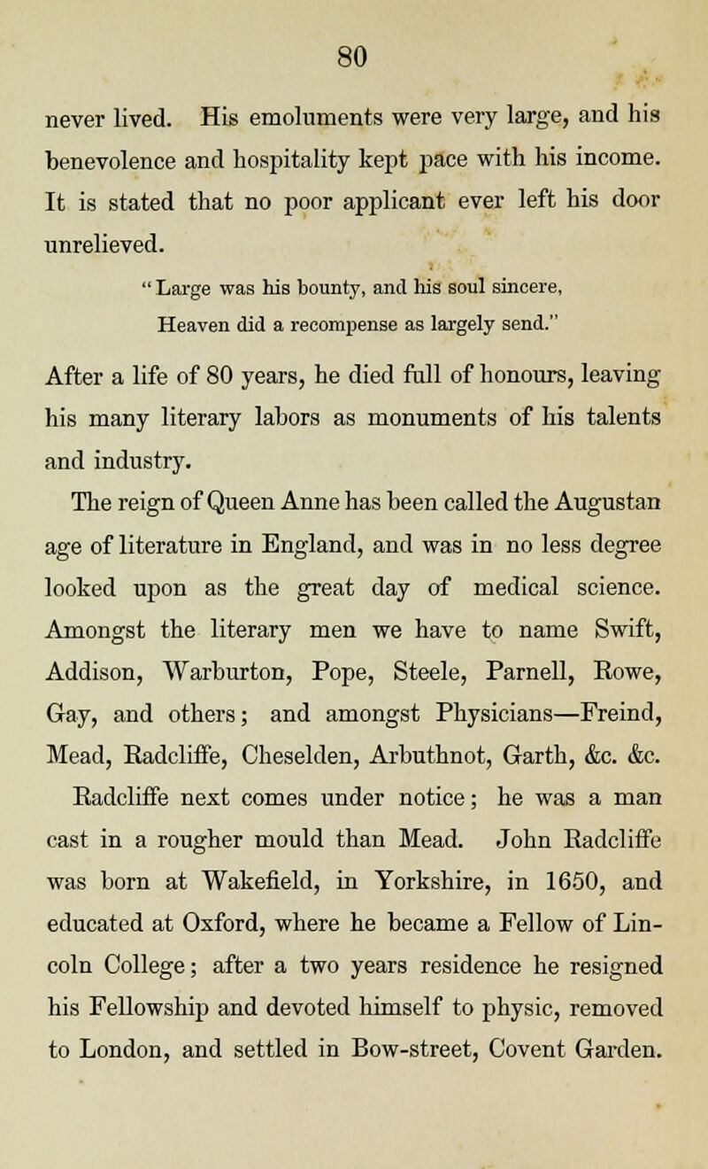 never lived. His emoluments were very large, and his benevolence and hospitality kept pace with his income. It is stated that no poor applicant ever left his door unrelieved. Large was his bounty, and his soul sincere, Heaven did a recompense as largely send. After a life of 80 years, he died full of honours, leaving his many literary labors as monuments of his talents and industry. The reign of Queen Anne has been called the Augustan age of literature in England, and was in no less degree looked upon as the great day of medical science. Amongst the literary men we have to name Swift, Addison, Warburton, Pope, Steele, Parnell, Eowe, Gay, and others; and amongst Physicians—Freind, Mead, Radcliffe, Cheselden, Arbuthnot, Garth, &c. &c. Radcliffe next comes under notice; he was a man cast in a rougher mould than Mead. John Radcliffe was born at Wakefield, in Yorkshire, in 1650, and educated at Oxford, where he became a Fellow of Lin- coln College; after a two years residence he resigned his Fellowship and devoted himself to physic, removed to London, and settled in Bow-street, Covent Garden.