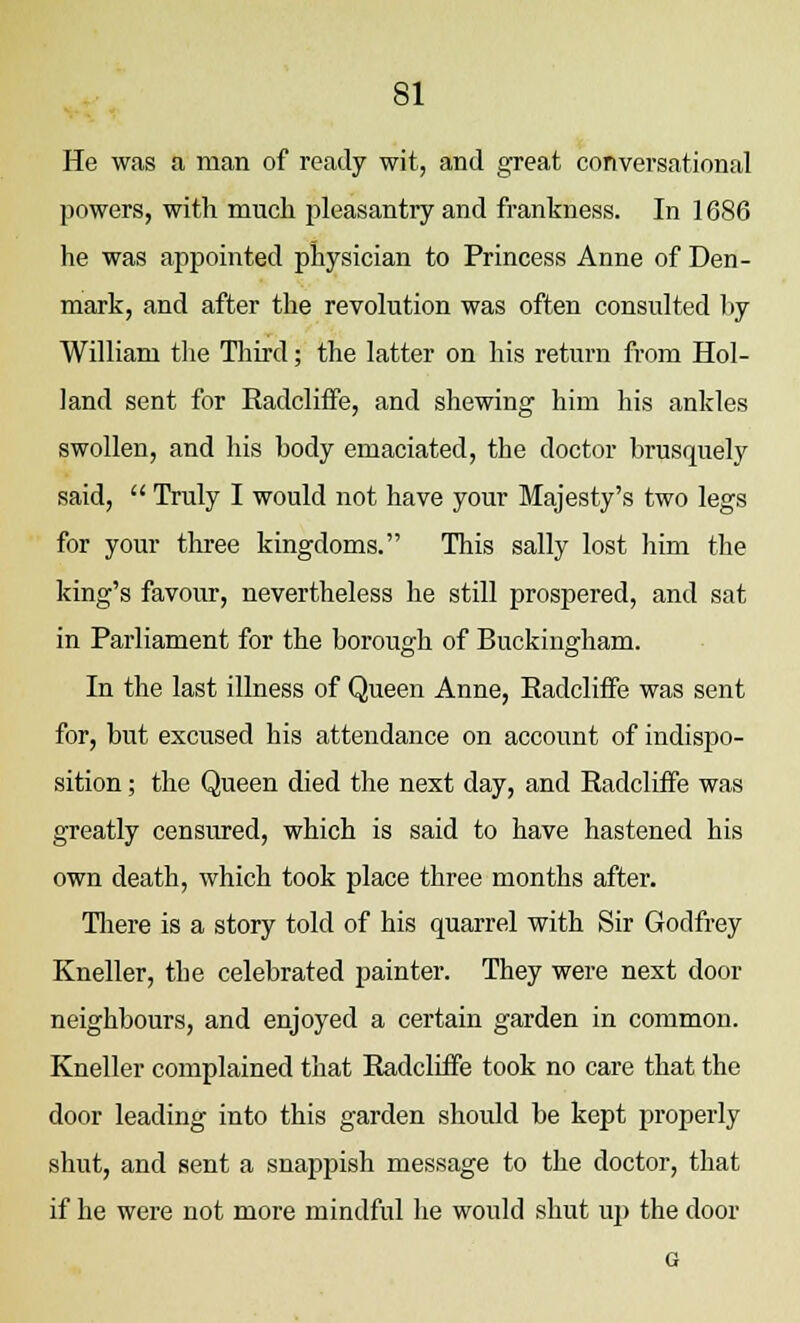 He was a man of ready wit, and great conversational powers, with much pleasantly and frankness. In 1686 he was appointed physician to Princess Anne of Den- mark, and after the revolution was often consulted by William the Third; the latter on his return from Hol- land sent for Radcliffe, and shewing him his ankles swollen, and his body emaciated, the doctor brusquely said,  Truly I would not have your Majesty's two legs for your three kingdoms. This sally lost him the king's favour, nevertheless he still prospered, and sat in Parliament for the borough of Buckingham. In the last illness of Queen Anne, Radcliffe was sent for, but excused his attendance on account of indispo- sition ; the Queen died the next day, and Radcliffe was greatly censured, which is said to have hastened his own death, which took place three months after. There is a story told of his quarrel with Sir Godfrey Kneller, the celebrated painter. They were next door neighbours, and enjoyed a certain garden in common. Kneller complained that Radcliffe took no care that the door leading into this garden should be kept properly shut, and sent a snappish message to the doctor, that if he were not more mindful he would shut up the door G