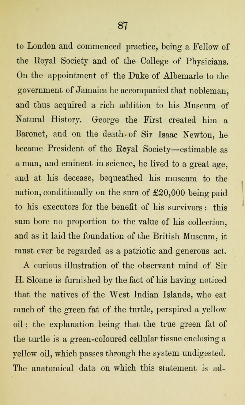 to London and commenced practice, being a Fellow of the Eoyal Society and of the College of Physicians. On the appointment of the Duke of Albemarle to the government of Jamaica he accompanied that nobleman, and thus acquired a rich addition to his Museum of Natural History. George the First created him a Baronet, and on the death-of Sir Isaac Newton, he became President of the Royal Society—estimable as a man, and eminent in science, he lived to a great age, and at his decease, bequeathed his museum to the nation, conditionally on the sum of £20,000 being paid to his executors for the benefit of his survivors: this sum bore no proportion to the value of his collection, and as it laid the foundation of the British Museum, it must ever be regarded as a patriotic and generous act. A curious illustration of the observant mind of Sir H. Sloane is furnished by the fact of his having noticed that the natives of the West Indian Islands, who eat much of the green fat of the turtle, perspired a yellow oil; the explanation being that the true green fat of the turtle is a green-coloured cellular tissue enclosing a yellow oil, which passes through the system undigested. The anatomical data on which this statement is ad-