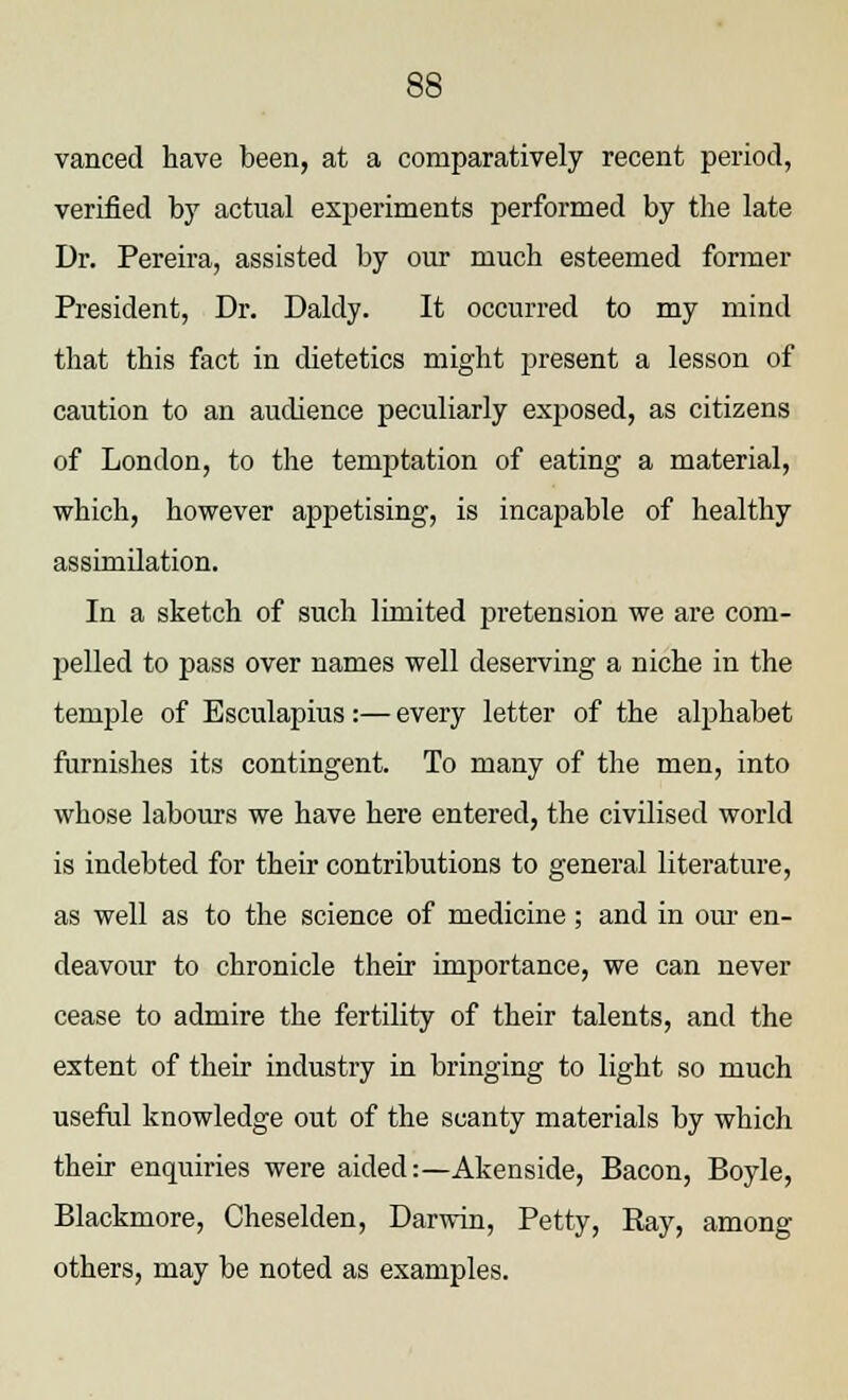 vanced have been, at a comparatively recent period, verified by actual experiments performed by the late Dr. Pereira, assisted by our much esteemed former President, Dr. Daldy. It occurred to my mind that this fact in dietetics might present a lesson of caution to an audience peculiarly exposed, as citizens of London, to the temptation of eating a material, which, however appetising, is incapable of healthy assimilation. In a sketch of such limited pretension we are com- pelled to pass over names well deserving a niche in the temple of Esculapius :— every letter of the alphabet furnishes its contingent. To many of the men, into whose labours we have here entered, the civilised world is indebted for their contributions to general literature, as well as to the science of medicine; and in our en- deavour to chronicle their importance, we can never cease to admire the fertility of their talents, and the extent of their industry in bringing to light so much useful knowledge out of the scanty materials by which their enquiries were aided:—Akenside, Bacon, Boyle, Blackmore, Cheselden, Darwin, Petty, Ray, among others, may be noted as examples.