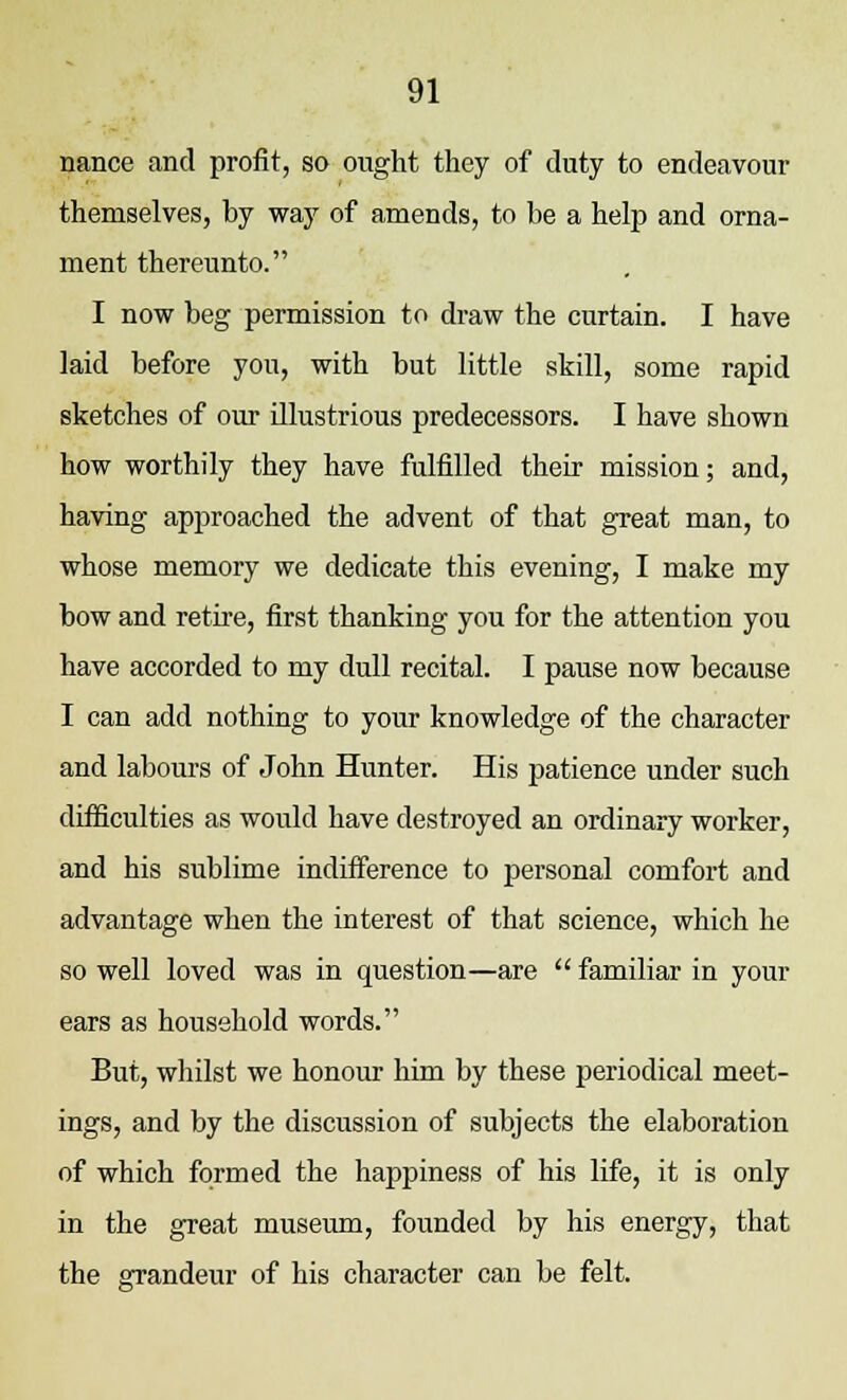 nance and profit, so ought they of duty to endeavour themselves, by way of amends, to be a help and orna- ment thereunto. I now beg permission to draw the curtain. I have laid before you, with but little skill, some rapid sketches of our illustrious predecessors. I have shown how worthily they have fulfilled their mission; and, having approached the advent of that great man, to whose memory we dedicate this evening, I make my bow and retire, first thanking you for the attention you have accorded to my dull recital. I pause now because I can add nothing to your knowledge of the character and labours of John Hunter. His patience under such difficulties as would have destroyed an ordinary worker, and his sublime indifference to personal comfort and advantage when the interest of that science, which he so well loved was in question—are  familiar in your ears as household words. But, whilst we honour him by these periodical meet- ings, and by the discussion of subjects the elaboration of which formed the happiness of his life, it is only in the great museum, founded by his energy, that the grandeur of his character can be felt.