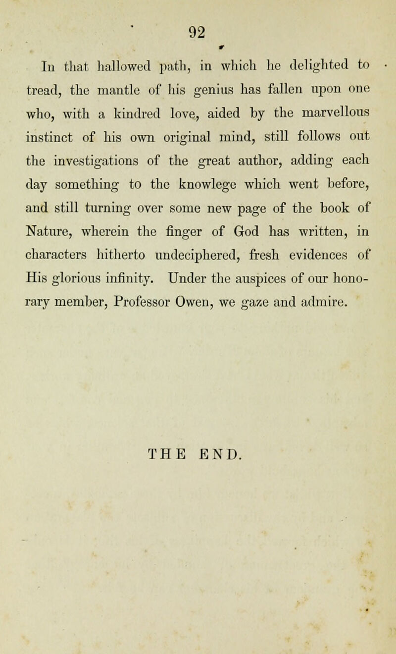 r In that hallowed path, in which he delighted to tread, the mantle of his genius has fallen upon one who, with a kindred love, aided by the marvellous instinct of his own original mind, still follows out the investigations of the great author, adding each day something to the knowlege which went before, and still turning over some new page of the book of Nature, wherein the finger of God has written, in characters hitherto undeciphered, fresh evidences of His glorious infinity. Under the auspices of our hono- rary member, Professor Owen, we gaze and admire. THE END.