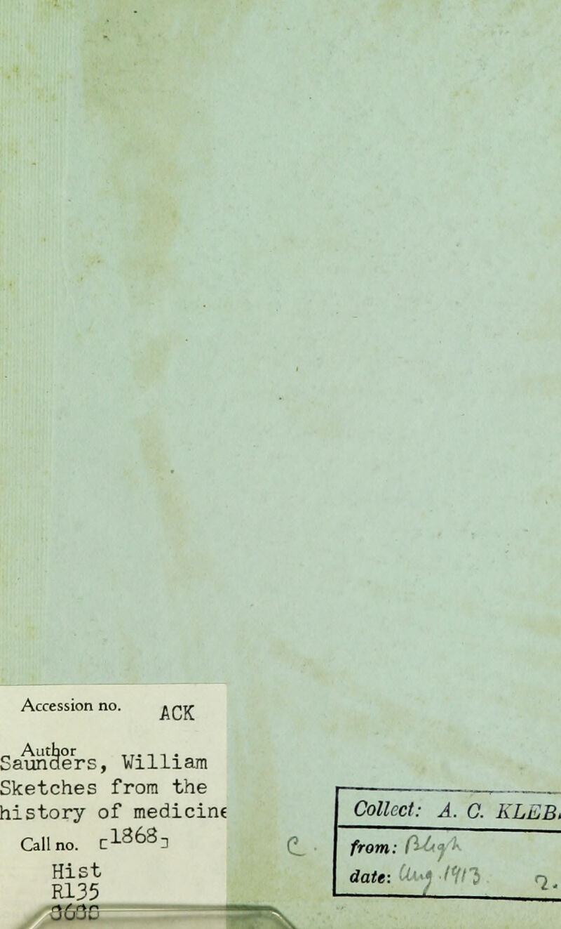 Accession no. ACK Saunders, William Sketches from the history of medicine Call no. C1868D Hist R135 3630 d Collect: A. 0. KLEB, from: fabj '■- date: Ui« Wl