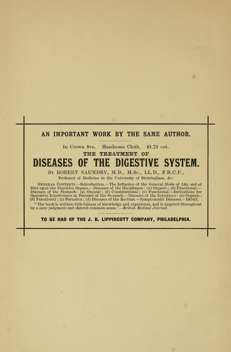 AN IMPORTANT WORK BY THE SAME AUTHOR. In Crown 8vo. Handsome Cloth. $1.75 net. THE TREATMENT OF DISEASES OF THE DIGESTIVE SYSTEM. By ROBERT SAUNDBY, M.D., M.Sc, LL.D., F.R.C.P., Professor of Medicine in the University of Birmingham, <fec. General Contents.—Introduction.—The Influence of the General Mode of Life and of Diet upon the Digestive Organs.—Diseases of the (Esophagus : (a) Organic ; (b) Functional.— Diseases of the Stomach: (a) Organic; (b) Constitutional; (c) Functional.—Indications for Operative Interference in Diseases of the Stomach.—Diseases of the Intestines : (a) Organic ; (6) Functional; (c) Parasites ; (d) Diseases of the Rectum.—Symptomatic Diseases.—Index.  The hook is written with fulness of knowledge and experience, and is inspired throughout by a sane judgment and shrewd common sense.—British Medical Journal. TO BE HAD OF THE J. B. LIPPINCOTT COMPANY, PHILADELPHIA.