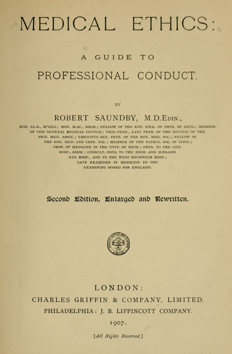 A GUIDE TO PROFESSIONAL CONDUCT. BY ROBERT SAUNDBY, M.D.Edin., HON. LL.D., M'GILL; HON. M.SC, BIRM. | FELLOW OF THE ROY. COLL. OF PHYS. OF LOND.; MEMBER OF THE GENERAL MEDICAL COUNCIL; VICE.-PRES., LATE PRES. OF THE COUNCIL OF THE BRIT. MED. ASSOC; EMERITUS SEN. PRES. OF THE ROY. MED. SOC; FELLOW OF THE ROY. MED. AND CHIR. SOC. ; MEMBER OF THE PATHOL. SOC. OF LOND.; PROF. OF MEDICINE IN THE UNIV. OF BIRM.; PHYS. TO THE GEN. HOSP., BIRM. ; CONSULT. PHYS. TO THE BIRM. AND MIDLAND EYE HOSP., AND TO THE WEST BROMWICH HOSP.; LATE EXAMINER IN MEDICINE TO THE EXAMINING BOARD FOR ENGLAND. Seconfc JEfcition, Enlarges anfc TRewntten. LONDON: CHARLES GRIFFIN & COMPANY, LIMITED. PHILADELPHIA: J. B. LIPPINCOTT COMPANY. 1907. [All Xtg/tts Reserved.]