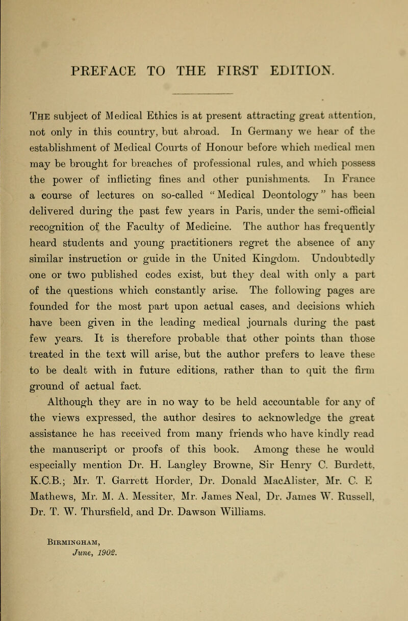 The subject of Medical Ethics is at present attracting great attention, not only in this country, but abroad. In Germany we hear of the establishment of Medical Courts of Honour before which medical men may be brought for breaches of professional rules, and which possess the power of inflicting fines and other punishments. In France a course of lectures on so-called  Medical Deontology has been delivered during the past few years in Paris, under the semi-official recognition of the Faculty of Medicine. The author has frequently heard students and young practitioners regret the absence of any similar instruction or guide in the United Kingdom. Undoubtedly one or two published codes exist, but they deal with only a part of the questions which constantly arise. The following pages are founded for the most part upon actual cases, and decisions which have been given in the leading medical journals during the past few years. It is therefore probable that other points than those treated in the text will arise, but the author prefers to leave these to be dealt with in future editions, rather than to quit the firm ground of actual fact. Although they are in no way to be held accountable for any of the views expressed, the author desires to acknowledge the great assistance he has received from many friends who have kindly read the manuscript or proofs of this book. Among these he would especially mention Dr. H. Langley Browne, Sir Henry C. Burden. K.C.B.; Mr. T. Garrett Horder, Dr. Donald MacAlister, Mr. C. E Mathews, Mr. M. A. Messiter, Mr. James Neal, Dr. James W. Russell, Dr. T. W. Thursfield, and Dr. Dawson Williams. Birmingham, June, 1902.