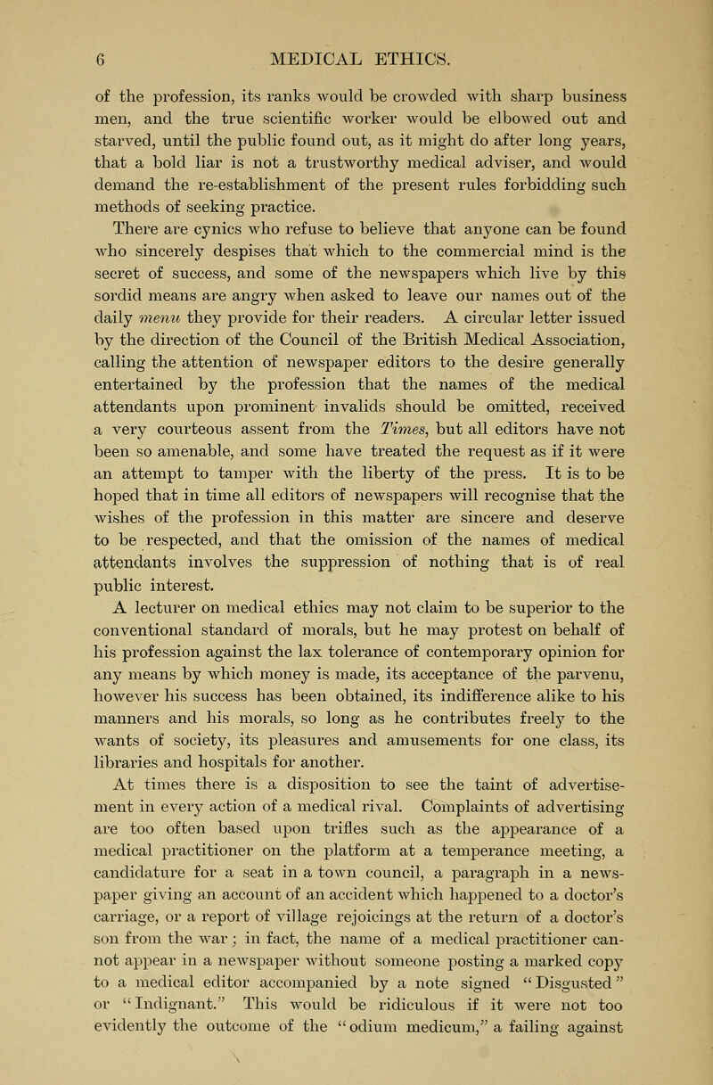 of the profession, its ranks would be crowded with sharp business men, and the true scientific worker would be elbowed out and starved, until the public found out, as it might do after long years, that a bold liar is not a trustworthy medical adviser, and would demand the re-establishment of the present rules forbidding such methods of seeking practice. There are cynics who refuse to believe that anyone can be found who sincei'ely despises that which to the commercial mind is the secret of success, and some of the newspapers which live by this sordid means are angry when asked to leave our names out of the daily menu they provide for their readers. A cii'cular letter issued by the direction of the Council of the British Medical Association, calling the attention of newspaper editors to the desire generally entertained by the profession that the names of the medical attendants upon prominent invalids should be omitted, received a very courteous assent from the Times, but all editors have not been so amenable, and some have treated the request as if it were an attempt to tamper with the liberty of the press. It is to be hoped that in time all editors of newspapers will recognise that the wishes of the profession in this matter are sincere and deserve to be respected, and that the omission of the names of medical attendants involves the suppression of nothing that is of real public interest. A lecturer on medical ethics may not claim to be superior to the conventional standard of morals, but he may protest on behalf of his profession against the lax tolerance of contemporary opinion for any means by which money is made, its acceptance of the parvenu, however his success has been obtained, its indifference alike to his manners and his morals, so long as he contributes freely to the wants of society, its pleasures and amusements for one class, its libraries and hospitals for another. At times there is a disposition to see the taint of advertise- ment in every action of a medical rival. Complaints of advertising are too often based upon trifles such as the appearance of a medical practitioner on the platform at a temperance meeting, a candidature for a seat in a town council, a paragraph in a news- paper giving an account of an accident which happened to a doctor's carriage, or a report of village rejoicings at the return of a doctor's son from the war; in fact, the name of a medical practitioner can- not appear in a newspaper without someone posting a marked copy to a medical editor accompanied by a note signed Disgusted or Indignant. This would be ridiculous if it were not too evidently the outcome of the  odium medicum, a failing against
