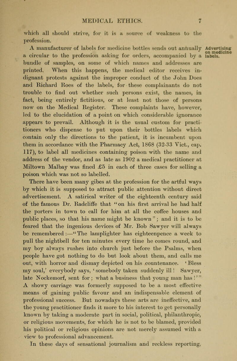 which all should strive, for it is a source of weakness to the profession. A manufacturer of labels for medicine bottles sends out annually Advertising a circular to the profession asking for orders, accompanied by a labels, bundle of samples, on some of which names and addresses are printed. When this happens, the medical editor receives in- dignant protests against the improper conduct of the John Does and Richard Roes of the labels, for these complainants do not trouble to find out whether such persons exist, the names, in fact, being entirely fictitious, or at least not those of persons now on the Medical Register. These complaints have, however, led to the elucidation of a point on which considerable ignorance appears to prevail. Although it is the usual custom for practi- tioners who dispense to put upon their bottles labels which contain only the directions to the patient, it is incumbent upon them in accordance with the Pharmacy Act, 1868 (32-33 Vict., cap. 117), to label all medicines containing poison with the name and address of the vendor, and as late as 1902 a medical practitioner at Miltown Malbay was fined £5 in each of three cases for selling a poison which was not so labelled. There have been many gibes at the profession for the artful ways by which it is supposed to attract public attention without direct advertisement. A satirical writer of the eighteenth century said of the famous Dr. Radcliffe that  on his first arrival he had half the porters in town to call for him at all the coffee houses and public places, so that his name might be known ; and it is to be feared that the ingenious devices of Mr. Bob Sawyer will always be remembered:—The lamplighter has eighteenpence a week to pull the nightbell for ten minutes every time he comes round, and my boy always rushes into church just before the Psalms, when people have got nothing to do but look about them, and (.alls me out, with horror and dismay depicted on his countenance. ' Bless my soul/ everybody says, ' somebody taken suddenly ill! Sawyer, late Nockemorf, sent for; what a business that young man has!1 A showy carriage was formerly supposed to be a most effective means of gaining public favour and an indispensable element of professional success. But nowadays these arts are ineffective, and the young practitioner finds it more to his interest to get personally known by taking a moderate part in social, political, philanthropic, or religious movements, for which he is not to be blamed, provided his political or religious opinions are not merely assumed with a view to professional advancement. In these days of sensational journalism and reckless reporting.