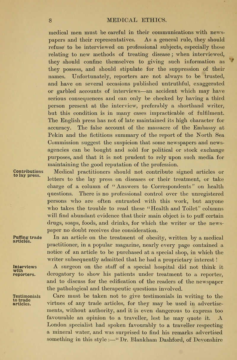 Contributions to lay press. Puffing trade articles. Interviews with reporters. Testimonials to trade articles. medical men must be careful in their communications with news- papers and their representatives. As a general rule, they should refuse to be interviewed on professional subjects, especially those relating to new methods of treating disease; when interviewed, they should confine themselves to giving such information as they possess, and should stipulate for the suppression of their names. Unfortunately, reporters are not always to be trusted, and have on several occasions published untruthful, exaggerated or garbled accounts of interviews—an accident which may have serious consequences and can only be checked by having a third person present at the interview, preferably a shorthand writer, but this condition is in many cases impracticable of fulfilment. The English press has not of late maintained its high character for accuracy. The false account of the massacre of the Embassy at Pekin and the fictitious summary of the report of the North Sea Commission suggest the suspicion that some newspapers and news- agencies can be bought and sold for political or stock exchange purposes, and that it is not prudent to rely upon such media for maintaining the good reputation of the profession. Medical practitioners should not contribute signed articles or letters to the lay press on diseases or their treatment, or take charge of a column of Answers to Correspondents on health questions. There is no professional control over the unregistered persons who are often entrusted with this work, but anyone who takes the trouble to read these Health and Toilet columns will find abundant evidence that their main object is to puff certain drugs, soaps, foods, and drinks, for which the writer or the news- paper no doubt receives due consideration. In an article on the treatment of obesity, written by a medical practitioner, in a popular magazine, nearly every page contained a notice of an article to be purchased at a special shop, in which the writer subsequently admitted that he had a proprietary interest ! A surgeon on the staff of a special hospital did not think it derogatory to show his patients under treatment to a reporter, and to discuss for the edification of the readers of the newspaper the pathological and therapeutic questions involved. Care must be taken not to give testimonials in writing to the virtues of any trade articles, for they may be used in advertise- ments, without authority, and it is even dangerous to express too favourable an opinion to a traveller, lest he may quote it. A London specialist had spoken favourably to a traveller respecting a mineral water, and was surprised to find his remarks advertised something in this style :— Dr. Blankham Dashford, of Devonshire