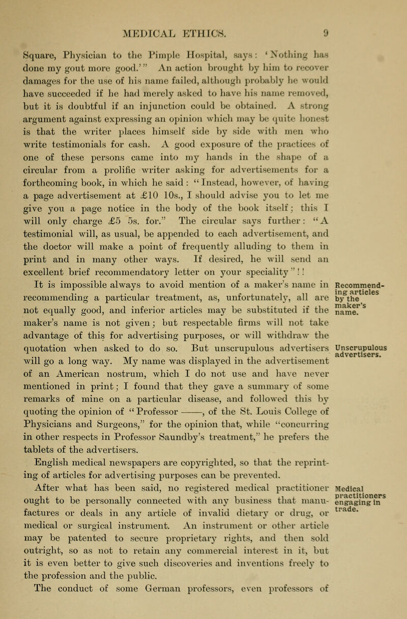 Square, Physician to the Pimple Hospital, Bays: 'Nothing done my gout more good.' An action brought by him to reo damages for the use of his name failed,although probably he would have succeeded if he had merely asked to have his name removed, but it is douhtful if an injunction could be obtained. A strong argument against expressing an opinion which may be quite honest is that the writer places himself side by side with men who write testimonials for cash. A good exposure of the practice- of one of these persons came into my hands in the shape of a circular from a prolific writer asking for advertisements for a forthcoming book, in which he said : Instead, however, of having a page advertisement at £10 10s., I should advise you to let me give you a page notice in the body of the book itself: this I will only charge £5 5s. for. The circular says further: A testimonial will, as usual, be appended to each advertisement, and the doctor will make a point of frequently alluding to them in print and in many other ways. If desired, he will send an excellent brief recommendatory letter on your speciality  !! It is impossible always to avoid mention of a maker's name in recommending a particular treatment, as, unfortunately, all are not equally good, and inferior articles may be substituted if the maker's name is not given; but respectable firms will not take advantage of this for advertising purposes, or will withdraw the quotation when asked to do so. But unscrupulous advertisers will go a long way. My name was displayed in the advertisement of an American nostrum, which I do not use and have never mentioned in print; I found that they gave a summary of some remarks of mine on a particular disease, and followed this by quoting the opinion of  Professor , of the St. Louis College of Physicians and Surgeons, for the opinion that, while ••concurring in other respects in Professor Saundby's treatment, he prefers the tablets of the advertisers. English medical newspapers are copyrighted, so that the reprint- ing of articles for advertising purposes can be prevented. After what has been said, no registered medical practitioner ought to be personally connected with any business that manu- factures or deals in any article of invalid dietary or drug, or medical or surgical instrument. An instrument or other article may be patented to secure proprietary rights, ami then sold outright, so as not to retain any commercial interest in it. but it is even better to give such discoveries and inventions freely to the profession and the public. The conduct of some German professors, even professors of Recommend- ing articles by the maker's name. Unscrupulous advertisers. Medical practitioners engaging in trade.