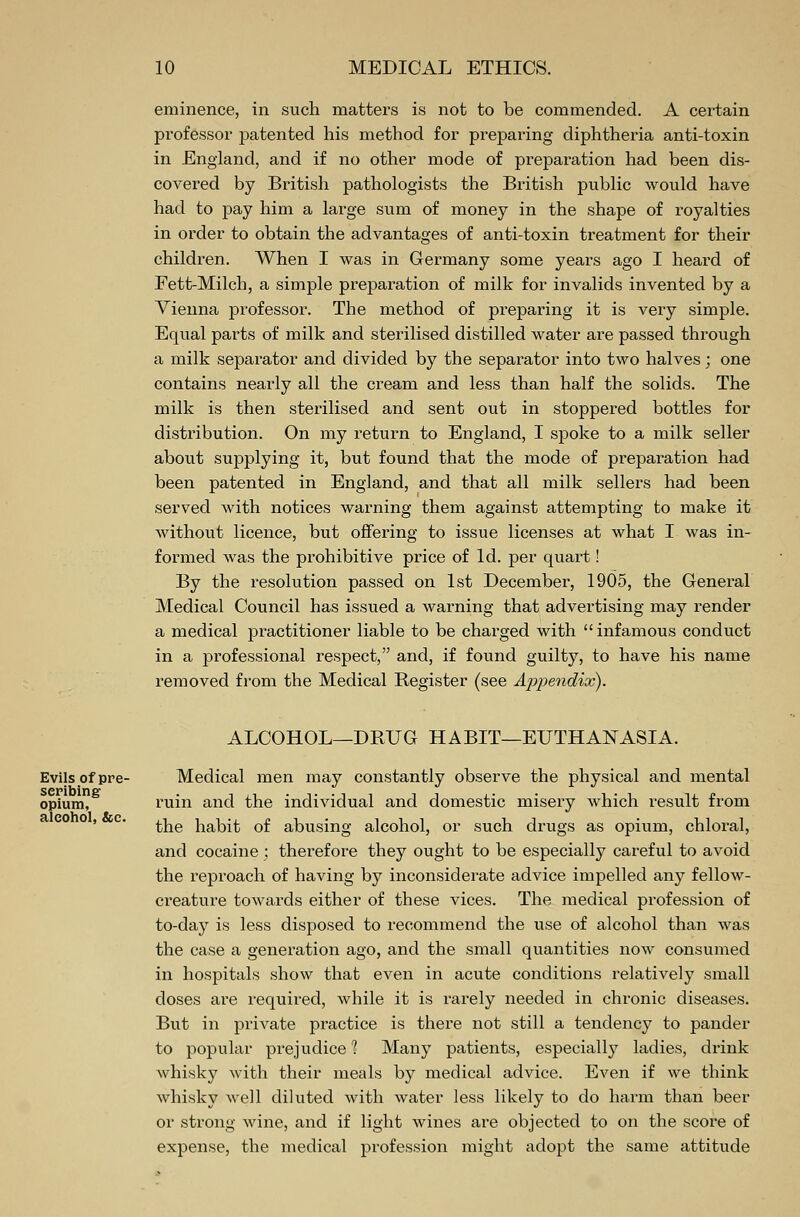 eminence, in such matters is not to be commended. A certain professor patented his method for preparing diphtheria anti-toxin in England, and if no other mode of preparation had been dis- covered by British pathologists the British public would have had to pay him a large sum of money in the shape of royalties in order to obtain the advantages of anti-toxin treatment for their children. When I was in Germany some years ago I heard of Fett-Milch, a simple preparation of milk for invalids invented by a Vienna professor. The method of preparing it is very simple. Equal parts of milk and sterilised distilled water are passed through a milk separator and divided by the separator into two halves; one contains nearly all the cream and less than half the solids. The milk is then sterilised and sent out in stoppered bottles for distribution. On my return to England, I spoke to a milk seller about supplying it, but found that the mode of preparation had been patented in England, and that all milk sellers had been served with notices warning them against attempting to make it without licence, but offering to issue licenses at what I was in- formed was the prohibitive price of Id. per quart! By the resolution passed on 1st December, 1905, the General Medical Council has issued a warning that advertising may render a medical practitioner liable to be charged with infamous conduct in a professional respect, and, if found guilty, to have his name removed from the Medical Register (see Appendix). ALCOHOL—DRUG HABIT—EUTHANASIA. Evils of pre- scribing opium, alcohol, &c. Medical men may constantly observe the physical and mental ruin and the individual and domestic misery which result from the habit of abusing alcohol, or such drugs as opium, chloral, and cocaine; therefore they ought to be especially careful to avoid the reproach of having by inconsiderate advice impelled any fellow- creature towards either of these vices. The medical profession of to-day is less disposed to recommend the use of alcohol than was the case a generation ago, and the small quantities now consumed in hospitals show that even in acute conditions relatively small doses are required, while it is rarely needed in chronic diseases. But in private practice is there not still a tendency to pander to popular prejudice 1 Many patients, especially ladies, drink whisky with their meals by medical advice. Even if we think whisky well diluted with water less likely to do harm than beer or strong wine, and if light wines are objected to on the score of expense, the medical profession might adopt the same attitude