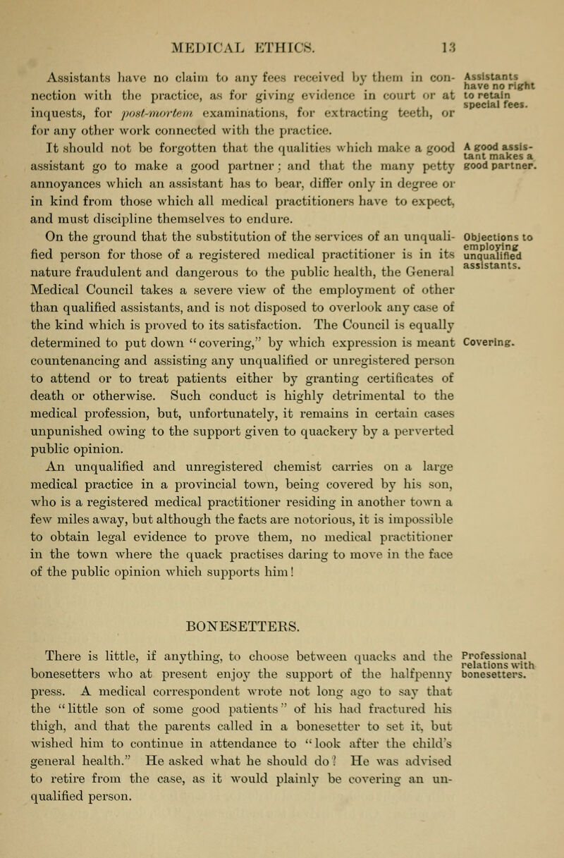 Assistants have no claim to any fees received by them in con- Assistants ' . , * have no right nection with the practice, as for giving evidence in court >>r at to retain special fees. inquests, for postmortem examinations, for extracting teeth, or for any other work connected with the practice. It should not be forgotten that the qualities which make a good A good assis- ° 111 lant makes a assistant go to make a good partner: and that the many petty good partner. annoyances which an assistant has to bear, differ only in degree or in kind from those which all medical practitioners have to expect, and must discipline themselves to endure. On the ground that the substitution of the services of an unquali- Objections to fied person for those of a registered medical practitioner is in its unqualified nature fraudulent and dangerous to the public health, the General Medical Council takes a severe view of the employment of other than qualified assistants, and is not disposed to overlook any case of the kind which is proved to its satisfaction. The Council is equally determined to put down covering, by which expression is meant Covering, countenancing and assisting any unqualified or unregistered person to attend or to treat patients either by granting certificates of death or otherwise. Such conduct is highly detrimental to the medical profession, but, unfortunately, it remains in certain cases unpunished owing to the support given to quackery by a perverted public opinion. An unqualified and unregistered chemist carries on a large medical practice in a provincial town, being covered by his son, who is a registered medical practitioner residing in another town a few miles away, but although the facts are notorious, it is impossible to obtain legal evidence to prove them, no medical practitioner in the town where the quack practises daring to move in the face of the public opinion which supports him! BONESETTERS. There is little, if anything, to choose between quacks and the Professional i i . i • i ? i i i « relations with bonesetters who at present enjoy the support of the halfpenny bonesetters. press. A medical correspondent wrote not long ago to say that the little son of some good patients of his had fractured his thigh, and that the parents called in a bonesetter to set it, but wished him to continue in attendance to  look after the child's general health. He asked what he should do \ He was advised to retire from the case, as it would plainly be covering an un- qualified person.