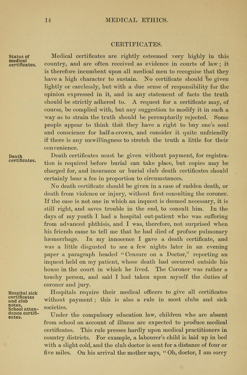 CERTIFICATES. Status of medical certificates. Death certificates. Hospital siek certificates and club notes. School atten- dance certifi- cates. Medical certificates are rightly esteemed very highly in this country, and are often received as evidence in courts of law; it is therefore incumbent upon all medical men to recognise that they have a high character to sustain. No certificate should be given lightly or carelessly, but with a due sense of responsibility for the opinion expressed in it, and in any statement of facts the truth should be strictly adhered to. A request for a certificate may, of course, be complied with, but any suggestion to modify it in such a way as to strain the truth should be peremptorily rejected. Some people appear to think that they have a right to buy one's soul and conscience for half-a-crown, and consider it quite unfriendly if there is any unwillingness to stretch the truth a little for their convenience. Death certificates must be given without payment, for registra- tion is required before burial can take place, but copies may be charged for, and insurance or burial club death certificates should certainly bear a fee in proportion to circumstances. No death certificate should be given in a case of sudden death, or death from violence or injury, without first consulting the coroner. If the case is not one in which an inquest is deemed necessary, it is still right, and saves trouble in the end, to consult him. In the days of my youth I had a hospital out-patient who was suffering from advanced phthisis, and I was, therefore, not surprised when his friends came to tell me that he had died of profuse pulmonary hsemorrhage. In my innocence I gave a death certificate, and was a little disgusted to see a few nights later in an evening paper a paragraph headed  Censure on a Doctor, reporting an inquest held on my patient, whose death had occurred outside his house in the court in which he lived. The Coroner was rather a touchy person, and said I had taken upon myself the duties of coroner and jury. Hospitals require their medical officers to give all certificates without payment; this is also a rule in most clubs and sick societies. Under the compulsory education law, children who are absent from school on account of illness are expected to produce medical certificates. This rule presses hardly upon medical practitioners in country districts. For example, a labourer's child is laid up in bed with a slight cold, and the club doctor is sent for a distance of four or