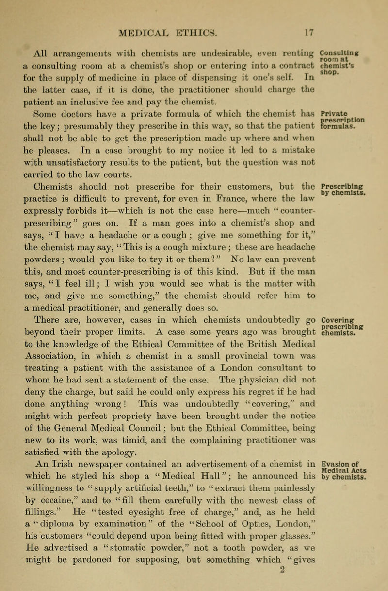 All arrangements with chemists are undesirable, even renting consulting roo-n at a consulting room at a chemist s shop or entering into a contract chemist's for the supply of medicine in place of dispensing it, one's Bell In the latter case, if it is done, the practitioner should charge the patient an inclusive fee and pay the chemist. Some doctors have a private formula of which the chemist has Private prescription the key; presumably they prescribe in this way, so that the patient formulas. shall not be able to get the prescription made up where and when he pleases. In a case brought to my notice it led to a mistake with unsatisfactory results to the patient, but the question was not carried to the law courts. Chemists should not prescribe for their customers, but the Prescribing practice is difficult to prevent, for even in France, where the law expressly forbids it—which is not the case here—much  counter- prescribing goes on. If a man goes into a chemist's shop and says,  I have a headache or a cough ; give me something for it, the chemist may say, This is a cough mixture ; these are headache powders; would you like to try it or them 1 No law can prevent this, and most counter-prescribing is of this kind. But if the man says,  I feel ill; I wish you would see what is the matter with me, and give me something, the chemist should refer him to a medical practitioner, and generally does so. There are, however, cases in which chemists undoubtedly go Covering prescribing beyond their proper limits. A case some years ago was brought chemists. to the knowledge of the Ethical Committee of the British Medical Association, in which a chemist in a small provincial town was treating a patient with the assistance of a London consultant to whom he had sent a statement of the case. The physician did not deny the charge, but said he could only express his regret if he had done anything wrong! This was undoubtedly covering, and might with perfect propriety have been brought under the notice of the Genei'al Medical Council; but the Ethical Committee, being new to its work, was timid, and the complaining practitioner was satisfied with the apology. An Irish newspaper contained an advertisement of a chemist in Evasion of Medical Acts which he styled his shop a  Medical Hall; he announced his by chemists. willingness to  supply ai'tificial teeth, to  extract them painlessly by cocaine, and to fill them carefully with the newest class of fillings. He tested eyesight free of charge, and, as he held a diploma by examination of the School of Optics, London, his customers could depend upon being fitted with proper glasses. He advertised a stomatic powder, not a tooth powder, as we might be pardoned for supposing, but something which gives