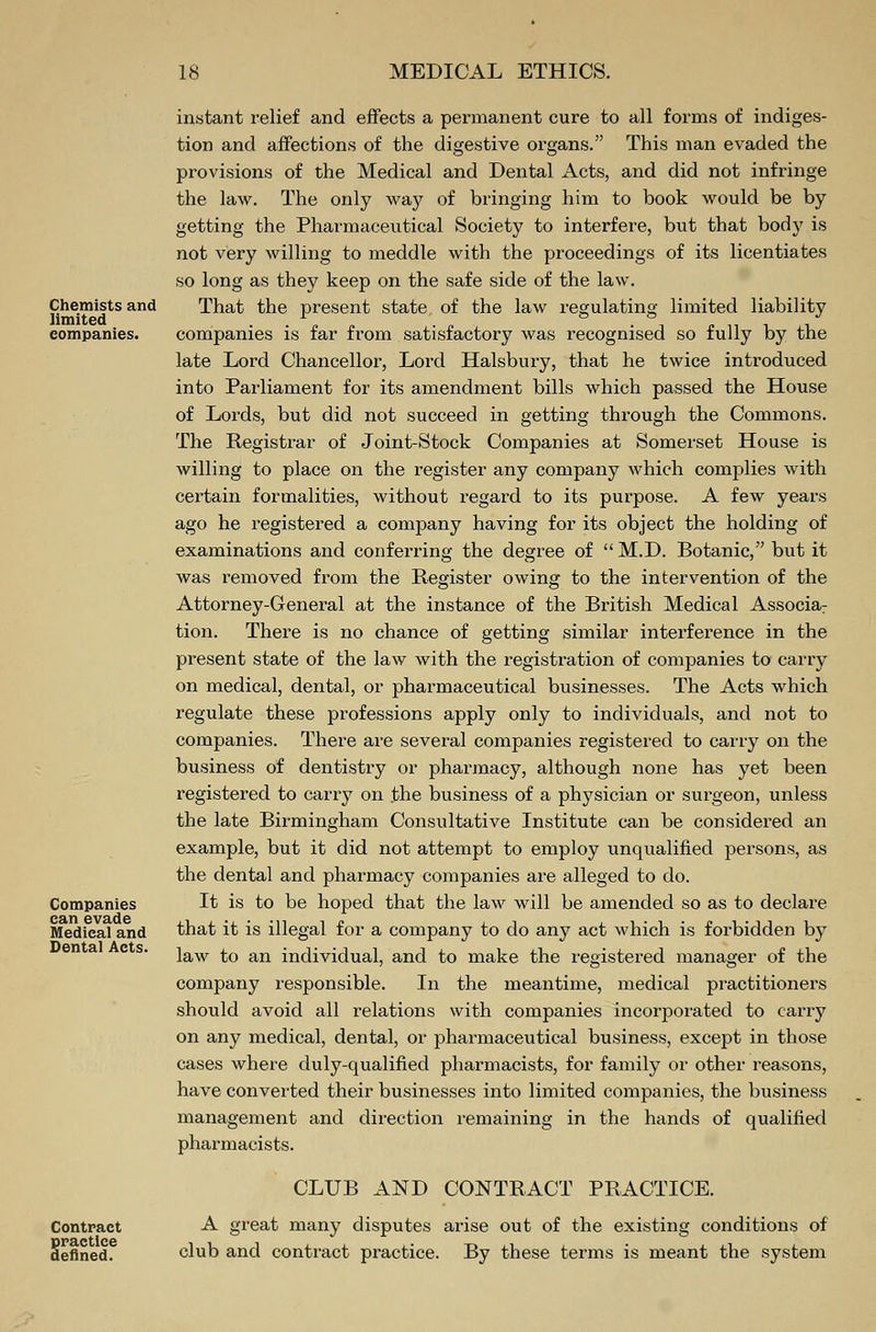 Chemists and limited companies. Companies can evade Medical and Dental Acts. instant relief and effects a permanent cure to all forms of indiges- tion and affections of the digestive organs. This man evaded the provisions of the Medical and Dental Acts, and did not infringe the law. The only way of bringing him to book would be by getting the Pharmaceutical Society to interfere, but that body is not very willing to meddle with the proceedings of its licentiates so long as they keep on the safe side of the law. That the present state of the law regulating limited liability companies is far from satisfactory was recognised so fully by the late Lord Chancellor, Lord Halsbury, that he twice introduced into Parliament for its amendment bills which passed the House of Lords, but did not succeed in getting through the Commons. The Registrar of Joint-Stock Companies at Somerset House is willing to place on the register any company which complies with certain formalities, without regard to its purpose. A few years ago he registered a company having for its object the holding of examinations and conferring the degree of  M.D. Botanic, but it was removed from the Register owing to the intervention of the Attorney-General at the instance of the British Medical Associa7 tion. There is no chance of getting similar interference in the present state of the law with the registration of companies to carry on medical, dental, or pharmaceutical businesses. The Acts which regulate these professions apply only to individuals, and not to companies. There are several companies registered to carry on the business of dentistry or pharmacy, although none has yet been registered to carry on the business of a physician or surgeon, unless the late Birmingham Consultative Institute can be considered an example, but it did not attempt to employ unqualified persons, as the dental and pharmacy companies are alleged to do. It is to be hoped that the law will be amended so as to declare that it is illegal for a company to do any act which is forbidden by law to an individual, and to make the registered manager of the company responsible. In the meantime, medical practitioners should avoid all relations with companies incorporated to carry on any medical, dental, or pharmaceutical business, except in those cases where duly-qualified pharmacists, for family or other reasons, have converted their businesses into limited companies, the business management and direction remaining in the hands of qualified pharmacists. Contract practice defined. CLUB AND CONTRACT PRACTICE. A great many disputes arise out of the existing conditions of club and contract practice. By these terms is meant the system