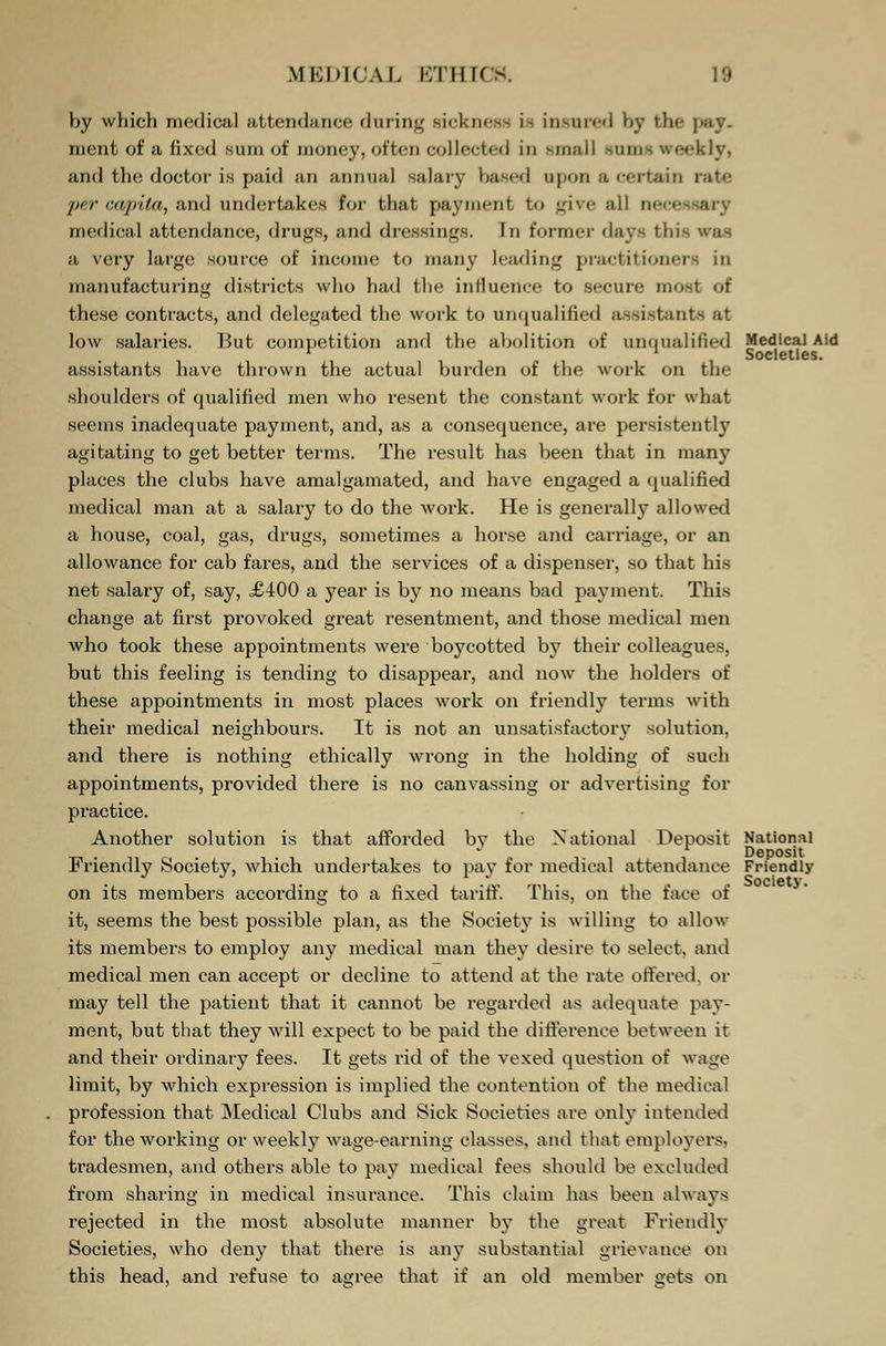 by which medical attendance during sickness i- insured by the | ment of a fixed sum of money, of ten collected in small rami weekly, and the doctor is paid an annual salary based upon a certain i per capita, and undertakes for that payment to give all w medical attendance, drugs, and dressings. In former days this a very large source of income to many Leading practitioners in manufacturing districts who had the influence to secure most of these contracts, and delegated the work to unqualified assistants at low salaries. But competition and the abolition of unqualified Medical Aid i 11 Societies. assistants have thrown the actual burden of the work on the shoulders of qualified men who resent the constant work for what seems inadequate payment, and, as a consequence, are persistently agitating to get better terms. The result has been that in many places the clubs have amalgamated, and have engaged a qualified medical man at a salary to do the work. He is generally allowed a house, coal, gas, drugs, sometimes a horse and carriage, or an allowance for cab fares, and the services of a dispenser, so that his net salary of, say, £400 a year is by no means bad payment. This change at first provoked great resentment, and those medical men who took these appointments were boycotted by their colleagues, but this feeling is tending to disappear, and now the holders of these appointments in most places work on friendly terms with their medical neighbours. It is not an unsatisfactory solution, and there is nothing ethically wrong in the holding of such appointments, provided there is no canvassing or advertising for practice. Another solution is that afforded by the National Deposit National J Deposit Friendly Society, which undertakes to pay for medical attendance Friendly on its members according to a fixed tariff. This, on the face of it, seems the best possible plan, as the Society is willing to allow its members to employ any medical man they desire to select, and medical men can accept or decline to attend at the rate offered, or may tell the patient that it cannot be regarded as adequate pay- ment, but that they will expect to be paid the difference between it and their ordinary fees. It gets rid of the vexed question oi wage limit, by which expression is implied the contention of the medical profession that Medical Clubs and Sick Societies are only intended for the working or weekly wage-earning classes, and that employers, tradesmen, and others able to pay medical fees should be excluded from sharing in medical insurance. This claim has been always rejected in the most absolute manner by the great Friendly Societies, who deny that there is any substantial grievance on this head, and refuse to agree that if an old member gets on Society.