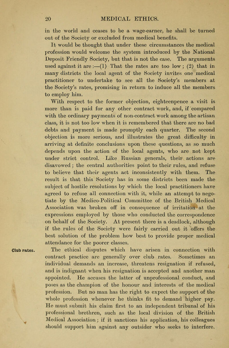 in the world and ceases to be a wage-earner, he shall be turned out of the Society or excluded from medical benefits. It would be thought that under these circumstances the medical profession would welcome the system introduced by the National Deposit Friendly Society, but that is not the case. The arguments used against it are :—(1) That the rates are too low; (2) that in many districts the local agent of the Society invites one medical practitioner to undertake to see all the Society's members at the Society's rates, promising in return to induce all the members to employ him. With respect to the former objection, eighteenpence a visit is more than is paid for any other contract work, and, if compared with the ordinary payments of non-contract work among the artisan class, it is not too low when it is remembered that there are no bad debts and payment is made promptly each quarter. The second objection is more serious, and illustrates the great difficulty in arriving at definite conclusions upon these questions, as so much depends upon the action of the local agents, who are not kept under strict control. Like Russian generals, their actions are disavowed; the central authorities point to their rules, and refuse to believe that their agents act inconsistently with them. The result is that this Society has in some districts been made the subject of hostile resolutions by which the local practitioners have agreed to refuse all connection with it, while an attempt to nego- tiate by the Medico-Political Committee of the British Medical Association was broken off in consequence of irritation at the expressions employed by those who conducted the correspondence on behalf of the Society. At present there is a deadlock, although if the rules of the Society were fairly carried out it offers the best solution of the problem how best to provide proper medical attendance for the poorer classes. Club rates. The ethical disputes which have arisen in connection with contract practice are generally over club rates. Sometimes an individual demands an increase, threatens resignation if refused, and is indignant when his resignation is accepted and another man appointed. He accuses the latter of unprofessional conduct, and poses as the champion of the honour and interests of the medical profession. But no man has the right to expect the support of the whole profession whenever he thinks fit to demand higher pay. He must submit his claim first to an independent tribunal of his professional brethren, such as the local division of the British Medical Association; if it sanctions his application, his colleagues should support him against any outsider who seeks to interfere.