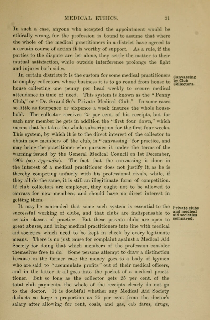 In such a case, anyone who accepted the appointment would be ethically wrong, for the profession is bound to assume that where the whole of the medical practitioners in a district have agreed to a certain course of action it is worthy of support. As a rule, it the parties to the dispute are let alone, they settle the matter to their mutual satisfaction, while outside interference prolongs the fight and injures both sides. In certain districts it is the custom for some medical practitioners canvassing to employ collectors, whose business it is to go round from house to collectors house collecting one penny per head weekly to secure medical attendance in time of need. This system is known as the  Penny Club, or Dr. So-and-So's Private Medical Club.'' In some cases so little as fourpence or sixpence a week insures the whole house- hold. The collector receives 25 per cent, of his receipts, but for each new member he gets in addition the first four down, which means that he takes the whole subscription for the first four weeks. This system, by which it is to the direct interest of the collector to obtain new members of the club, is  canvassing for practice, and may bring the practitioner who pursues it under the terms of the warning issued by the General Medical Council on 1st December, 1905 (see Appendix). The fact that the canvassing is done in the interest of a medical practitioner does not justify it, as he is thereby competing unfairly with his professional rivals, while, if they all do the same, it is still an illegitimate form of competition. If club collectors are employed, they ought not to be allowed to canvass for new members, and should have no direct interest in getting them. It may be contended that some such system is essential to the prjVate clubs successful working of clubs, and that clubs are indispensable to tf^sodeUes certain classes of practice. But these private clubs are open to compared, great abuses, and bring medical practitioners into line with medical aid societies, which need to be kept in check by every legitimate means. There is no just cause for complaint against a Medical Aid Society for doing that which members of the profession consider themselves free to do. Some persons attempt to draw a distinction because in the former case the money goes to a body of laymen who are said to accumulate profits  out of their medical officers. and in the latter it all goes into the pocket of a medical practi- tioner. But so long as the collector gets 25 per cent, of the total club payments, the whole of the receipts clearly do not go to the doctor. It is doubtful whether any Medical Aid Society deducts so large a proportion as 25 per cent, from the doctor's salary after allowing for rent, coals, and gas. cab fares, drugs,