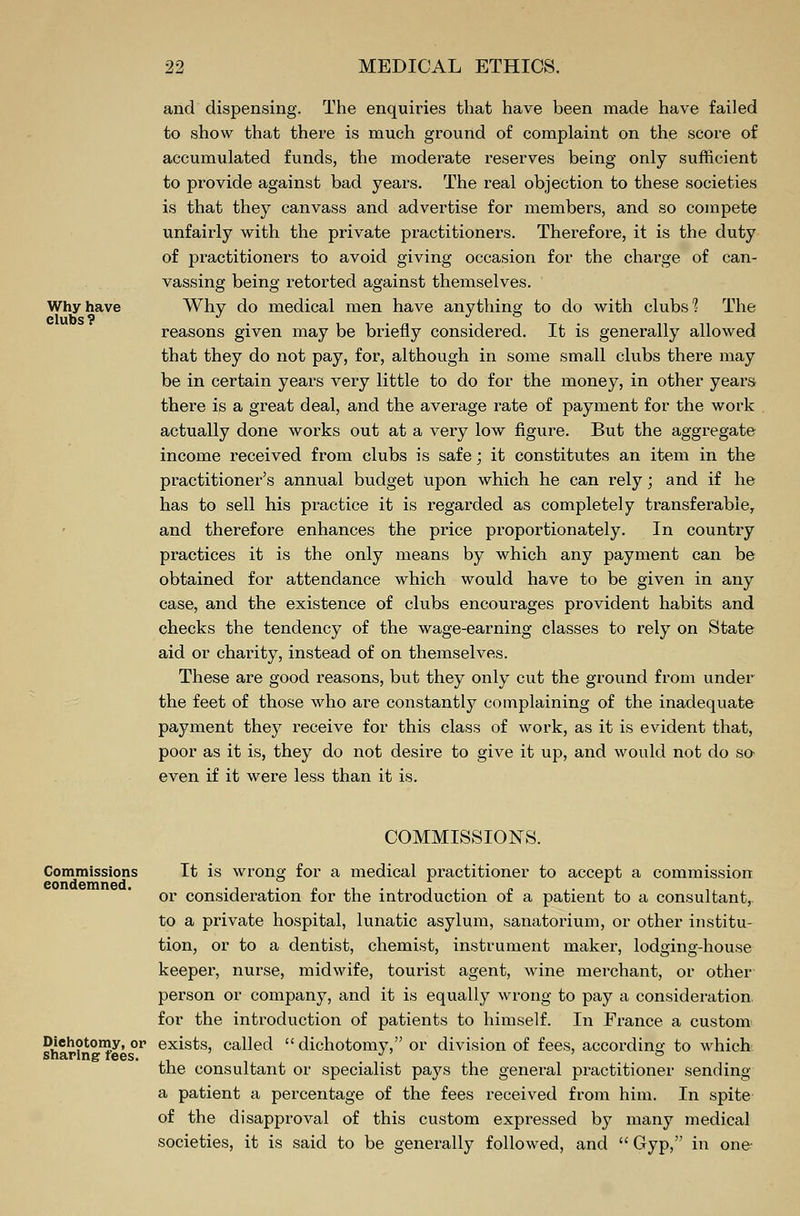 Why have elubs ? and dispensing. The enquiries that have been made have failed to show that there is much ground of complaint on the score of accumulated funds, the moderate reserves being only sufficient to provide against bad years. The real objection to these societies is that they canvass and advertise for members, and so compete unfairly with the private practitioners. Therefore, it is the duty of practitioners to avoid giving occasion for the charge of can- vassing being retorted against themselves. Why do medical men have anything to do with clubs'? The reasons given may be briefly considered. It is generally allowed that they do not pay, for, although in some small clubs there may be in certain years very little to do for the money, in other years there is a great deal, and the average rate of payment for the work actually done works out at a very low figure. But the aggregate income received from clubs is safe; it constitutes an item in the practitioner's annual budget upon which he can rely; and if he has to sell his practice it is regarded as completely transferable, and therefore enhances the price proportionately. In country practices it is the only means by which any payment can be obtained for attendance which would have to be given in any case, and the existence of clubs encourages provident habits and checks the tendency of the wage-earning classes to rely on State aid or charity, instead of on themselves. These are good reasons, but they only cut the ground from under the feet of those who are constantly complaining of the inadequate payment they receive for this class of work, as it is evident that, poor as it is, they do not desire to give it up, and would not do so even if it were less than it is. COMMISSIONS. Commissions condemned. It is wrong for a medical practitioner to accept a commission or consideration for the introduction of a patient to a consultant, to a private hospital, lunatic asylum, sanatorium, or other institu- tion, or to a dentist, chemist, instrument maker, lodging-house keeper, nurse, midwife, tourist agent, wine merchant, or other person or company, and it is equally wrong to pay a consideration for the introduction of patients to himself. In France a custom Dichotomy, or exists, called  dichotomy, or division of fees, accoi'ding to which the consultant or specialist pays the general practitioner sending a patient a percentage of the fees received from him. In spite of the disapproval of this custom expressed by many medical societies, it is said to be generally followed, and  Gyp, in one-